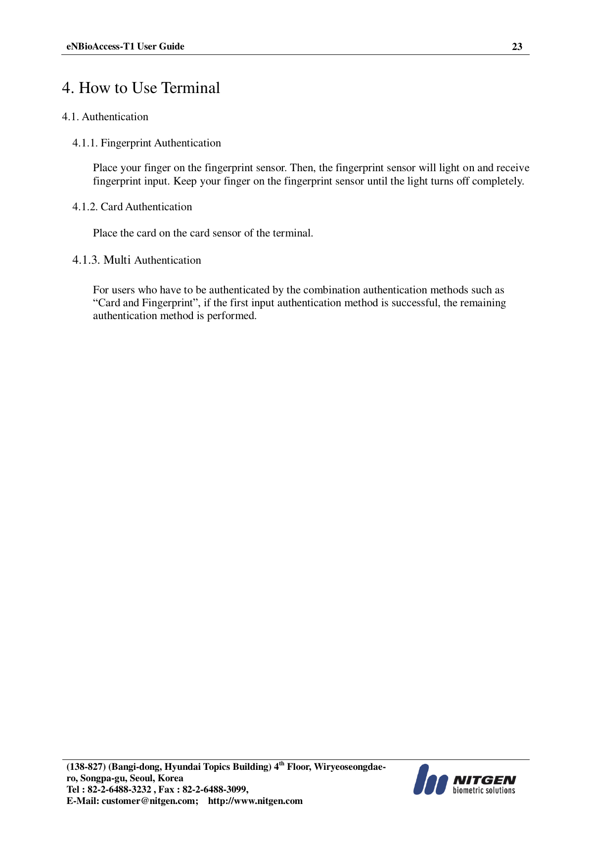  eNBioAccess-T1 User Guide 23   (138-827) (Bangi-dong, Hyundai Topics Building) 4th Floor, Wiryeoseongdae-ro, Songpa-gu, Seoul, Korea Tel : 82-2-6488-3232 , Fax : 82-2-6488-3099,   E-Mail: customer@nitgen.com;    http://www.nitgen.com    4. How to Use Terminal  4.1. Authentication  4.1.1. Fingerprint Authentication  Place your finger on the fingerprint sensor. Then, the fingerprint sensor will light on and receive fingerprint input. Keep your finger on the fingerprint sensor until the light turns off completely.  4.1.2. Card Authentication  Place the card on the card sensor of the terminal.  4.1.3. Multi Authentication  For users who have to be authenticated by the combination authentication methods such as “Card and Fingerprint”, if the first input authentication method is successful, the remaining authentication method is performed.  