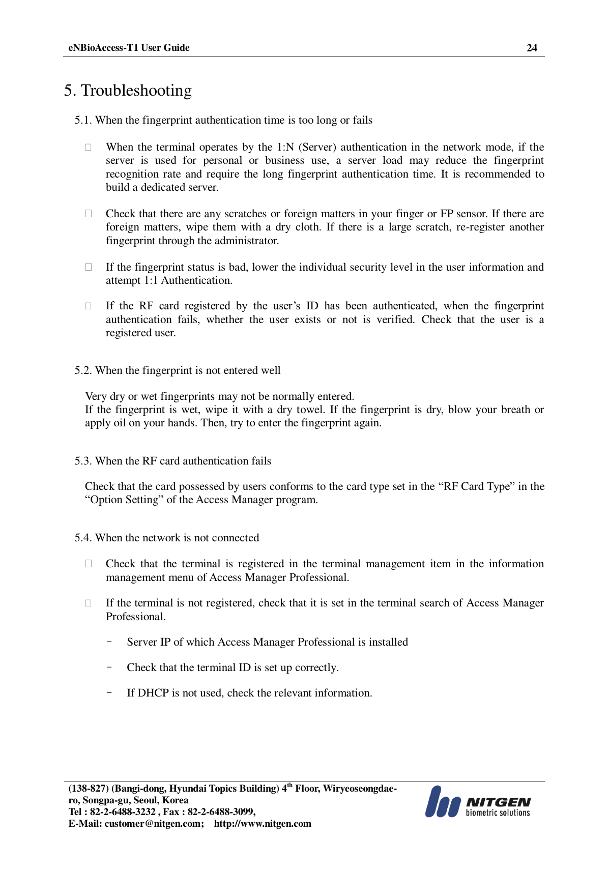  eNBioAccess-T1 User Guide 24   (138-827) (Bangi-dong, Hyundai Topics Building) 4th Floor, Wiryeoseongdae-ro, Songpa-gu, Seoul, Korea Tel : 82-2-6488-3232 , Fax : 82-2-6488-3099,   E-Mail: customer@nitgen.com;    http://www.nitgen.com    5. Troubleshooting  5.1. When the fingerprint authentication time is too long or fails   When the terminal operates by the 1:N (Server) authentication in the network mode, if the server  is  used  for  personal  or  business  use,  a  server  load  may  reduce  the  fingerprint recognition  rate and require the  long fingerprint  authentication time. It  is recommended  to build a dedicated server.   Check that there are any scratches or foreign matters in your finger or FP sensor. If there are foreign  matters, wipe them with a dry cloth. If there is a large scratch, re-register another fingerprint through the administrator.   If the fingerprint status is bad, lower the individual security level in the user information and attempt 1:1 Authentication.   If  the  RF  card  registered  by  the  user’s  ID  has  been  authenticated,  when  the  fingerprint authentication  fails,  whether  the  user  exists  or  not  is  verified.  Check  that  the  user  is  a registered user.   5.2. When the fingerprint is not entered well  Very dry or wet fingerprints may not be normally entered. If the fingerprint is wet, wipe it with a dry towel. If the fingerprint is dry, blow your breath or apply oil on your hands. Then, try to enter the fingerprint again.   5.3. When the RF card authentication fails  Check that the card possessed by users conforms to the card type set in the “RF Card Type” in the “Option Setting” of the Access Manager program.   5.4. When the network is not connected   Check  that  the  terminal  is  registered  in  the  terminal  management  item  in  the  information management menu of Access Manager Professional.   If the terminal is not registered, check that it is set in the terminal search of Access Manager Professional.  - Server IP of which Access Manager Professional is installed  - Check that the terminal ID is set up correctly.  - If DHCP is not used, check the relevant information. 