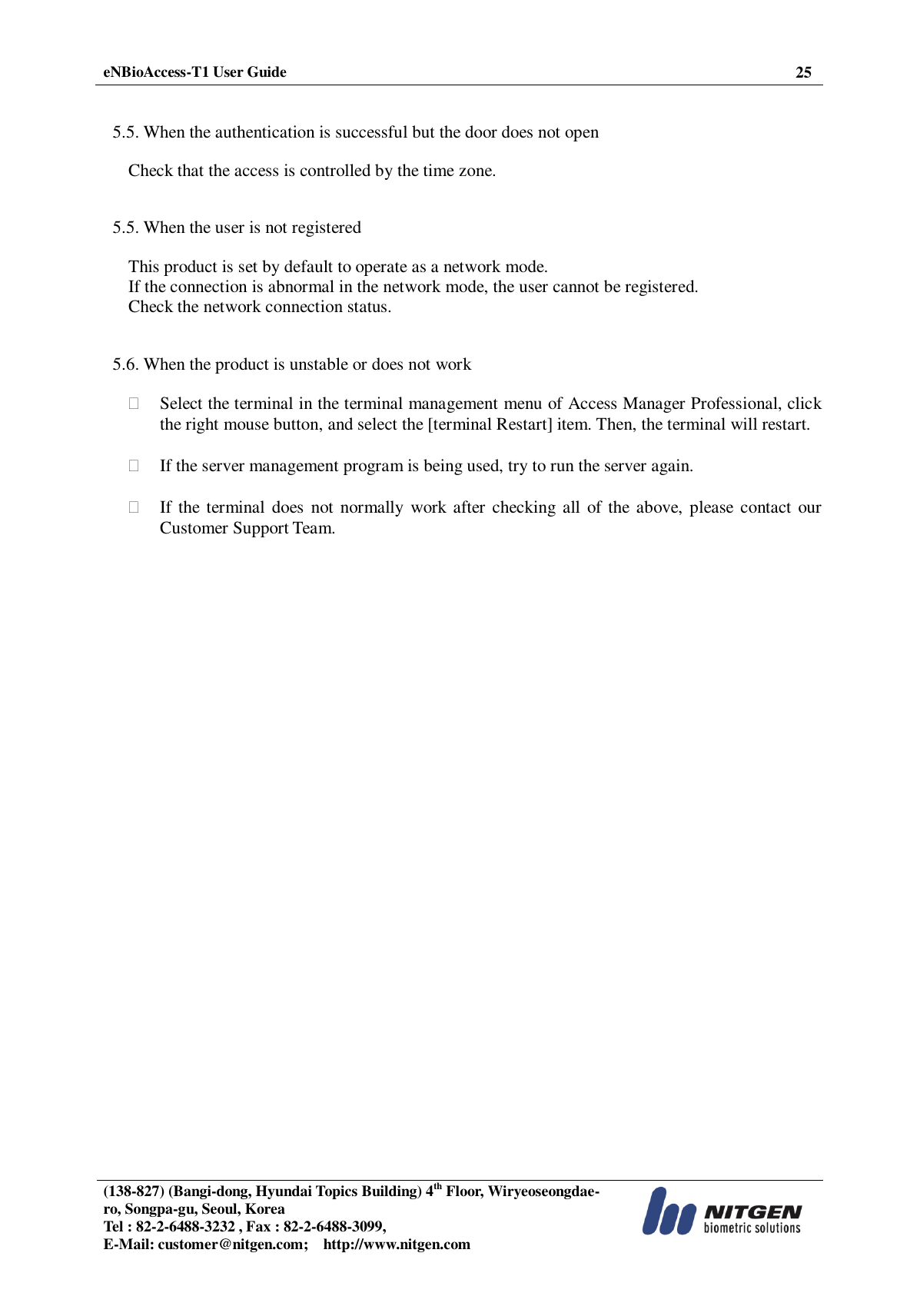  eNBioAccess-T1 User Guide 25   (138-827) (Bangi-dong, Hyundai Topics Building) 4th Floor, Wiryeoseongdae-ro, Songpa-gu, Seoul, Korea Tel : 82-2-6488-3232 , Fax : 82-2-6488-3099,   E-Mail: customer@nitgen.com;    http://www.nitgen.com    5.5. When the authentication is successful but the door does not open  Check that the access is controlled by the time zone.   5.5. When the user is not registered  This product is set by default to operate as a network mode. If the connection is abnormal in the network mode, the user cannot be registered. Check the network connection status.   5.6. When the product is unstable or does not work   Select the terminal in the terminal management menu of Access Manager Professional, click the right mouse button, and select the [terminal Restart] item. Then, the terminal will restart.   If the server management program is being used, try to run the server again.   If the  terminal  does  not normally  work after  checking all  of the above, please contact our Customer Support Team.                                   