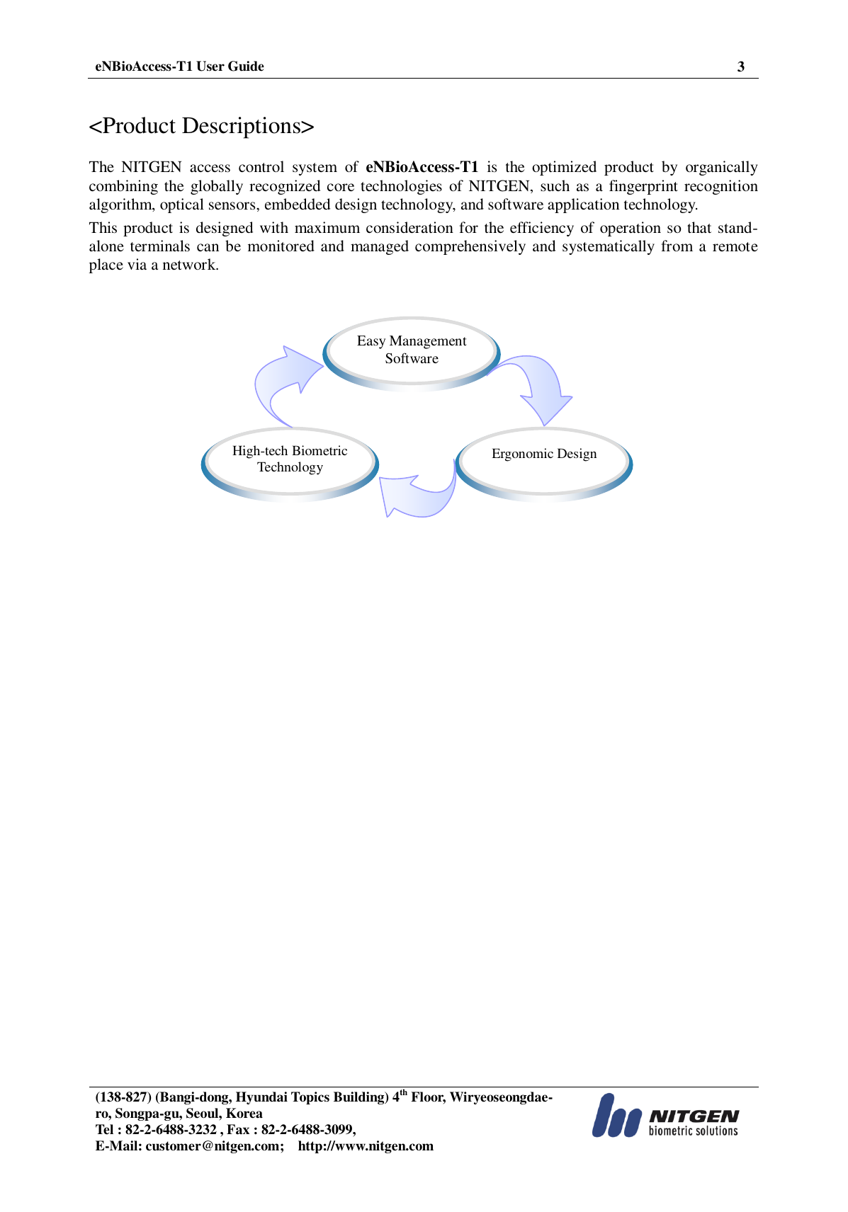  eNBioAccess-T1 User Guide 3   (138-827) (Bangi-dong, Hyundai Topics Building) 4th Floor, Wiryeoseongdae-ro, Songpa-gu, Seoul, Korea Tel : 82-2-6488-3232 , Fax : 82-2-6488-3099,   E-Mail: customer@nitgen.com;    http://www.nitgen.com    &lt;Product Descriptions&gt;  The  NITGEN  access  control  system  of  eNBioAccess-T1  is  the  optimized  product  by  organically combining the  globally recognized core technologies  of NITGEN,  such  as a fingerprint recognition algorithm, optical sensors, embedded design technology, and software application technology. This product is designed with  maximum consideration for the efficiency of operation so that stand-alone terminals can be  monitored and  managed comprehensively and  systematically from  a  remote place via a network.        High-tech Biometric Technology  Ergonomic Design  Easy Management Software 