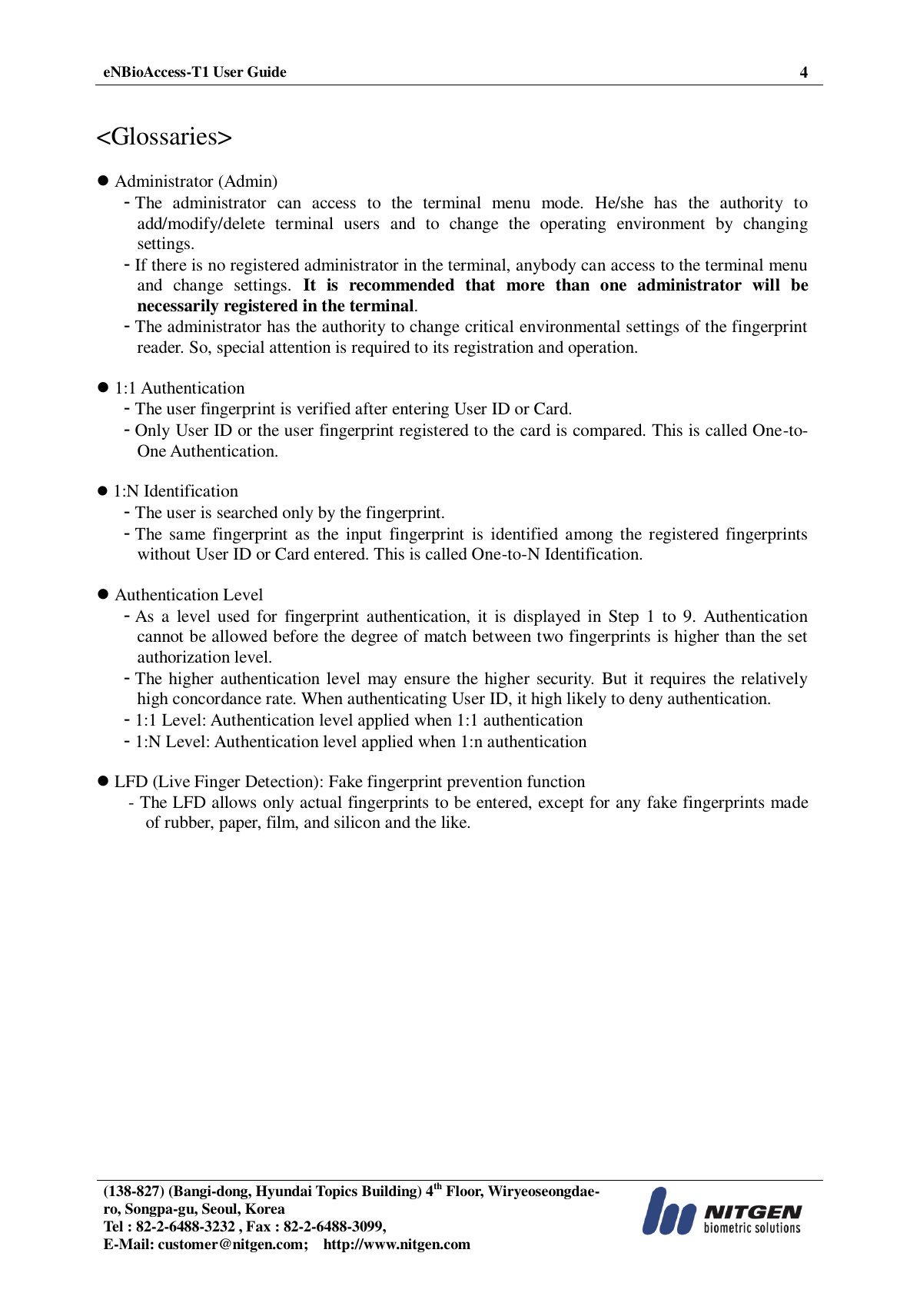  eNBioAccess-T1 User Guide 4   (138-827) (Bangi-dong, Hyundai Topics Building) 4th Floor, Wiryeoseongdae-ro, Songpa-gu, Seoul, Korea Tel : 82-2-6488-3232 , Fax : 82-2-6488-3099,   E-Mail: customer@nitgen.com;    http://www.nitgen.com    &lt;Glossaries&gt;   Administrator (Admin) - The  administrator  can  access  to  the  terminal  menu  mode.  He/she  has  the  authority  to add/modify/delete  terminal  users  and  to  change  the  operating  environment  by  changing settings. - If there is no registered administrator in the terminal, anybody can access to the terminal menu and  change  settings.  It  is  recommended  that  more  than  one  administrator  will  be necessarily registered in the terminal. - The administrator has the authority to change critical environmental settings of the fingerprint reader. So, special attention is required to its registration and operation.   1:1 Authentication - The user fingerprint is verified after entering User ID or Card. - Only User ID or the user fingerprint registered to the card is compared. This is called One-to-One Authentication.   1:N Identification - The user is searched only by the fingerprint. - The  same  fingerprint  as  the  input  fingerprint  is  identified among  the  registered fingerprints without User ID or Card entered. This is called One-to-N Identification.   Authentication Level - As  a  level  used  for  fingerprint  authentication,  it  is displayed  in Step 1  to  9.  Authentication cannot be allowed before the degree of match between two fingerprints is higher than the set authorization level. - The higher authentication level  may  ensure the  higher security.  But it requires the relatively high concordance rate. When authenticating User ID, it high likely to deny authentication. - 1:1 Level: Authentication level applied when 1:1 authentication - 1:N Level: Authentication level applied when 1:n authentication   LFD (Live Finger Detection): Fake fingerprint prevention function - The LFD allows only actual fingerprints to be entered, except for any fake fingerprints made of rubber, paper, film, and silicon and the like.  