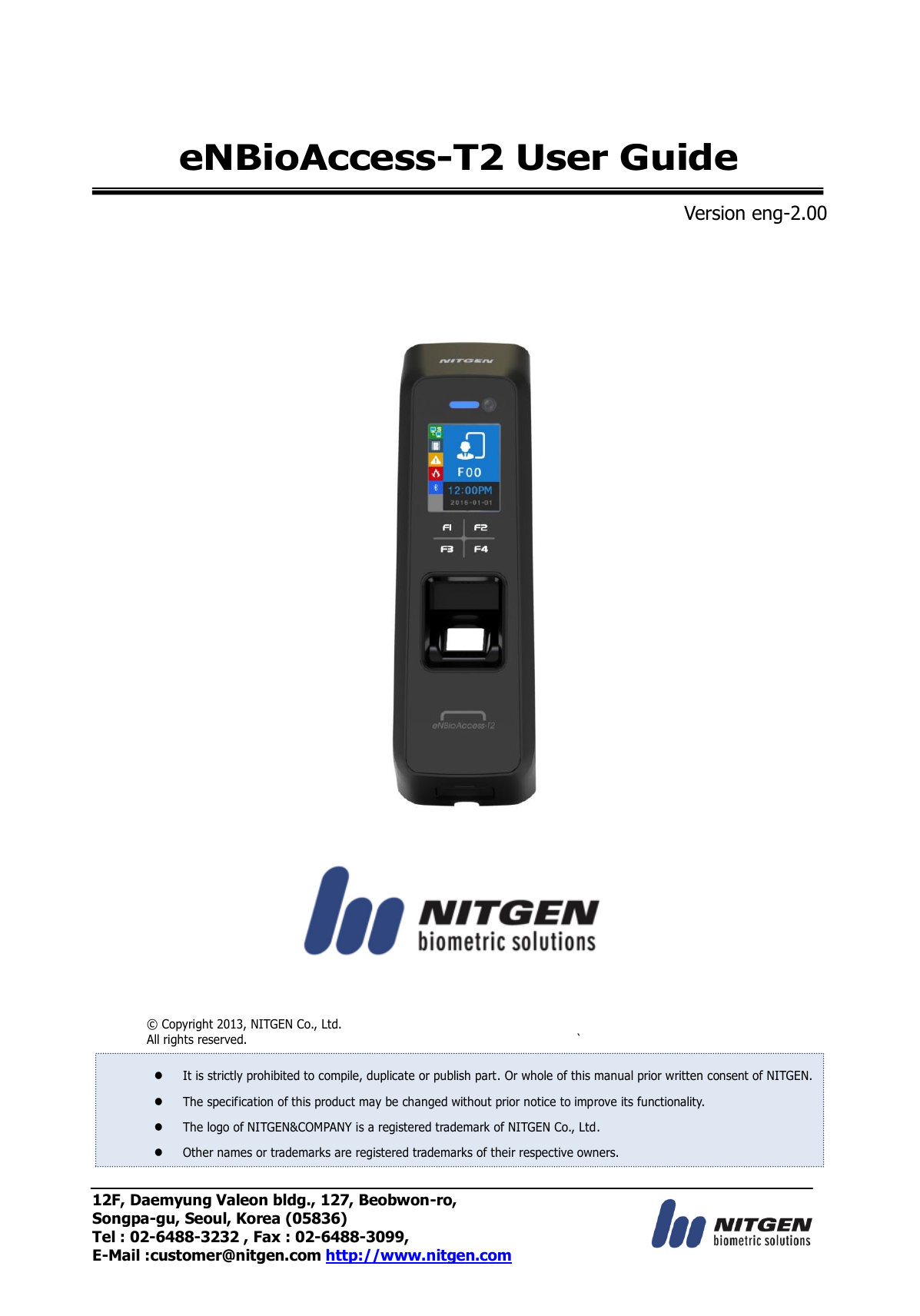 12F, Daemyung Valeon bldg., 127, Beobwon-ro, Songpa-gu, Seoul, Korea (05836) Tel : 02-6488-3232 , Fax : 02-6488-3099,   E-Mail :customer@nitgen.com http://www.nitgen.com  eNBioAccess-T2 User Guide  Version eng-2.00                          ©  Copyright 2013, NITGEN Co., Ltd. All rights reserved.  `   It is strictly prohibited to compile, duplicate or publish part. Or whole of this manual prior written consent of NITGEN.  The specification of this product may be changed without prior notice to improve its functionality.  The logo of NITGEN&amp;COMPANY is a registered trademark of NITGEN Co., Ltd.  Other names or trademarks are registered trademarks of their respective owners. 