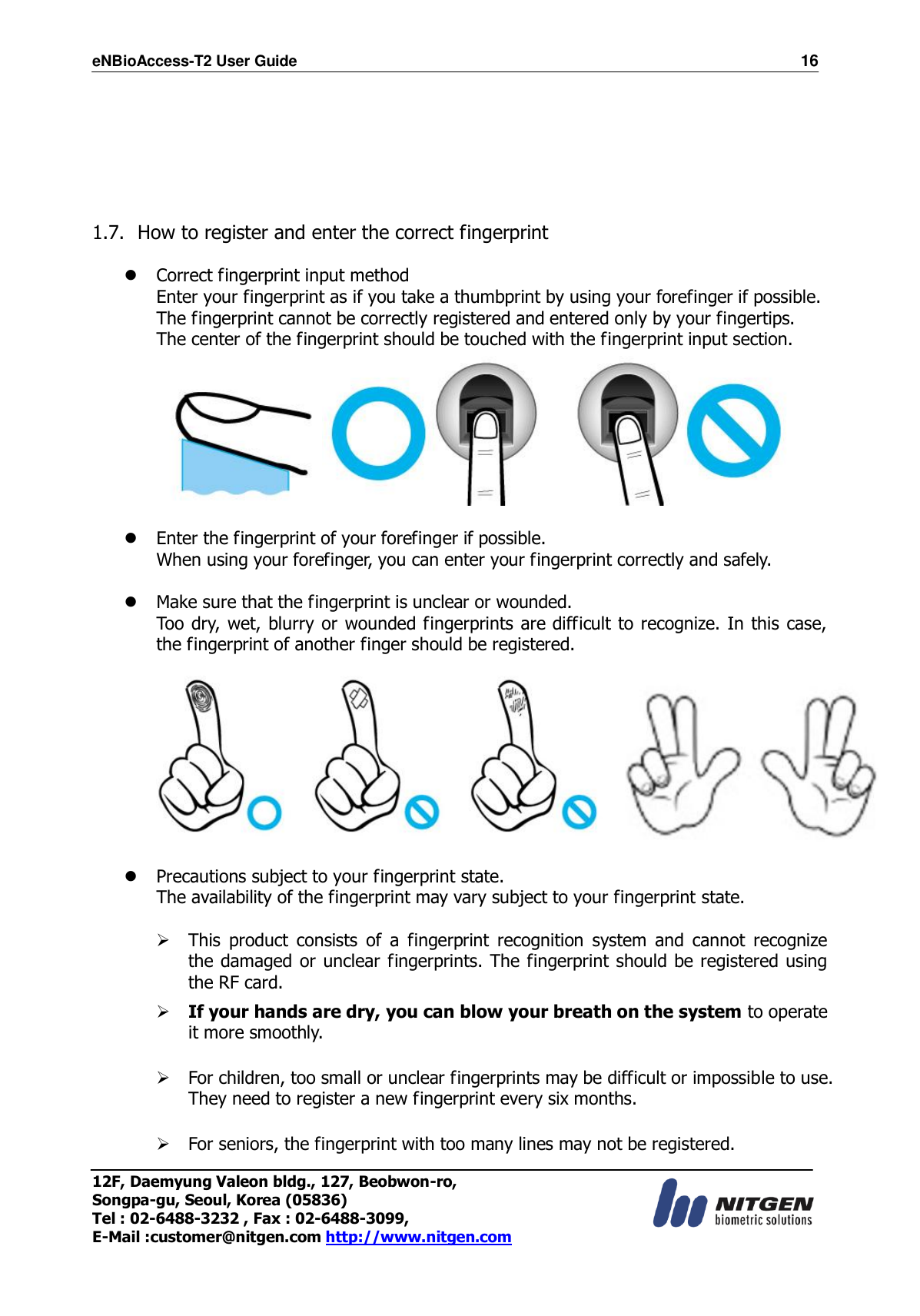 eNBioAccess-T2 User Guide                                                                    16 12F, Daemyung Valeon bldg., 127, Beobwon-ro, Songpa-gu, Seoul, Korea (05836) Tel : 02-6488-3232 , Fax : 02-6488-3099,   E-Mail :customer@nitgen.com http://www.nitgen.com        1.7. How to register and enter the correct fingerprint   Correct fingerprint input method Enter your fingerprint as if you take a thumbprint by using your forefinger if possible. The fingerprint cannot be correctly registered and entered only by your fingertips. The center of the fingerprint should be touched with the fingerprint input section.    Enter the fingerprint of your forefinger if possible. When using your forefinger, you can enter your fingerprint correctly and safely.   Make sure that the fingerprint is unclear or wounded. Too dry, wet, blurry or wounded fingerprints are difficult to recognize. In this case, the fingerprint of another finger should be registered.     Precautions subject to your fingerprint state. The availability of the fingerprint may vary subject to your fingerprint state.   This  product  consists  of  a  fingerprint  recognition  system  and  cannot  recognize the damaged or unclear fingerprints. The fingerprint should be registered using the RF card.   If your hands are dry, you can blow your breath on the system to operate it more smoothly.   For children, too small or unclear fingerprints may be difficult or impossible to use. They need to register a new fingerprint every six months.   For seniors, the fingerprint with too many lines may not be registered.  