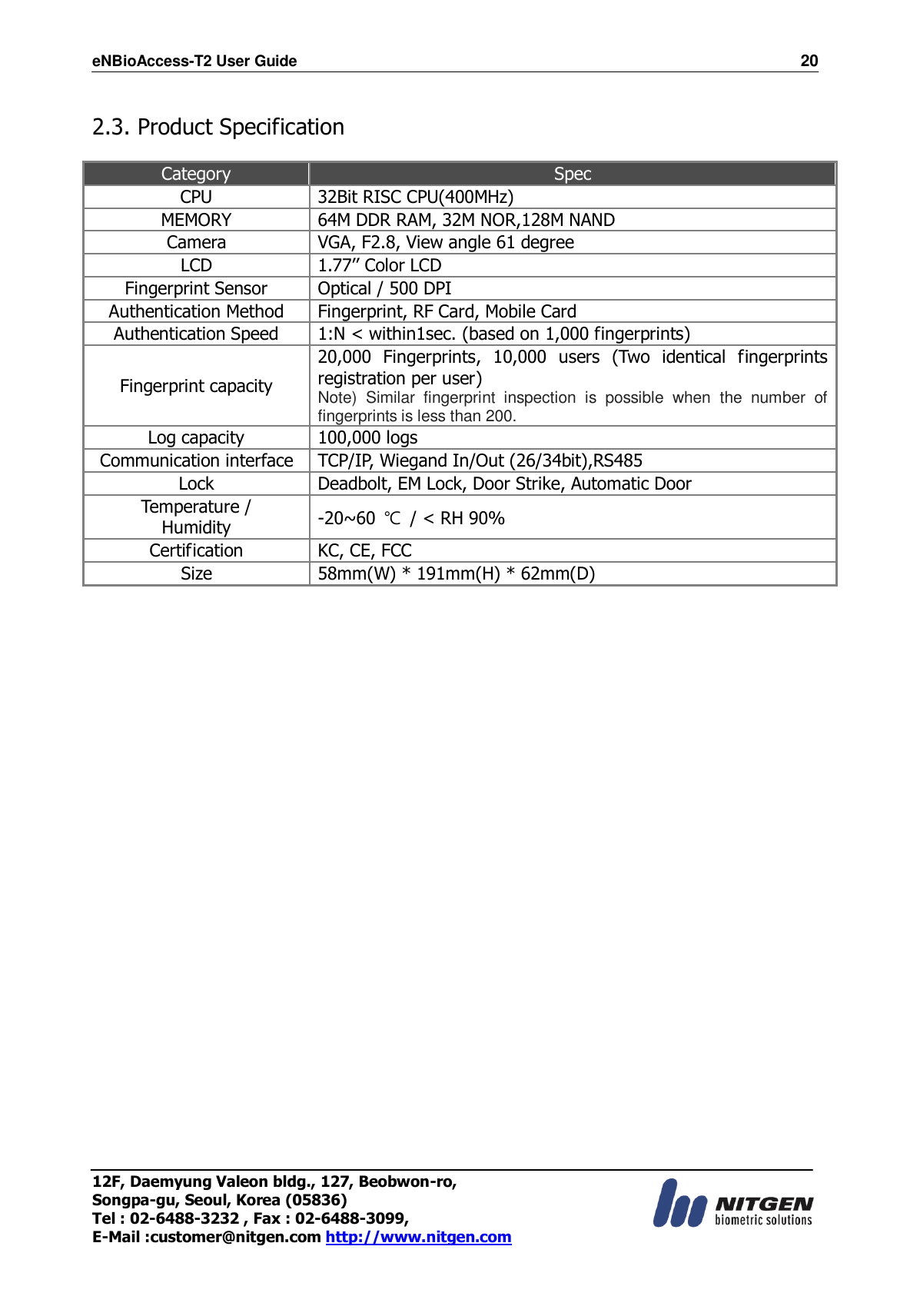 eNBioAccess-T2 User Guide                                                                    20 12F, Daemyung Valeon bldg., 127, Beobwon-ro, Songpa-gu, Seoul, Korea (05836) Tel : 02-6488-3232 , Fax : 02-6488-3099,   E-Mail :customer@nitgen.com http://www.nitgen.com   2.3. Product Specification  Category Spec CPU 32Bit RISC CPU(400MHz) MEMORY 64M DDR RAM, 32M NOR,128M NAND Camera VGA, F2.8, View angle 61 degree LCD 1.77’’ Color LCD Fingerprint Sensor Optical / 500 DPI Authentication Method Fingerprint, RF Card, Mobile Card Authentication Speed 1:N &lt; within1sec. (based on 1,000 fingerprints) Fingerprint capacity 20,000  Fingerprints,  10,000  users  (Two  identical  fingerprints registration per user) Note)  Similar  fingerprint  inspection  is  possible  when  the  number  of fingerprints is less than 200. Log capacity 100,000 logs Communication interface TCP/IP, Wiegand In/Out (26/34bit),RS485 Lock Deadbolt, EM Lock, Door Strike, Automatic Door Temperature / Humidity -20~60  ℃  / &lt; RH 90% Certification KC, CE, FCC Size 58mm(W) * 191mm(H) * 62mm(D) 