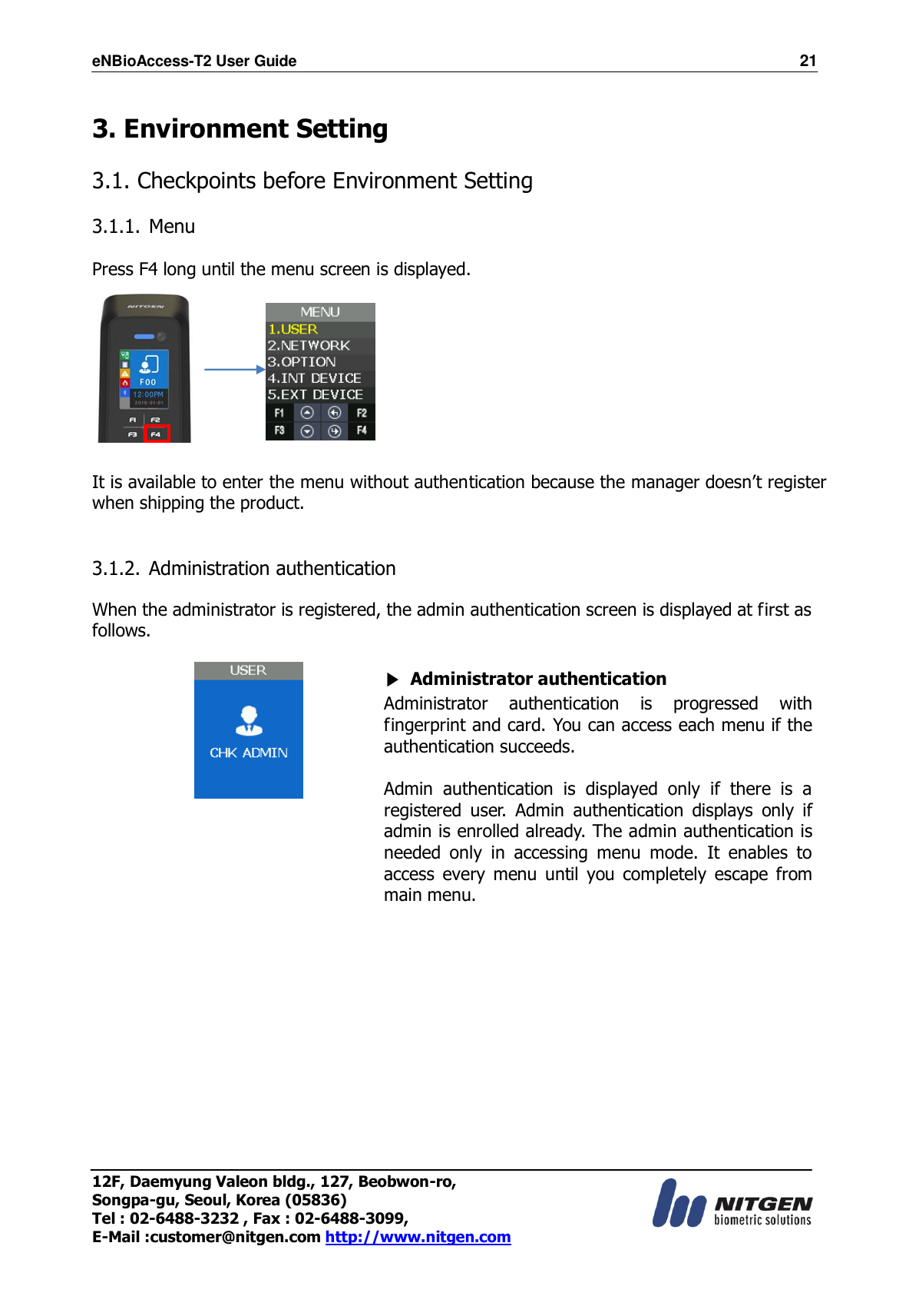 eNBioAccess-T2 User Guide                                                                    21 12F, Daemyung Valeon bldg., 127, Beobwon-ro, Songpa-gu, Seoul, Korea (05836) Tel : 02-6488-3232 , Fax : 02-6488-3099,   E-Mail :customer@nitgen.com http://www.nitgen.com   3. Environment Setting  3.1. Checkpoints before Environment Setting  3.1.1. Menu  Press F4 long until the menu screen is displayed.          It is available to enter the menu without authentication because the manager doesn’t register when shipping the product.   3.1.2. Administration authentication  When the administrator is registered, the admin authentication screen is displayed at first as follows.   ▶ Administrator authentication Administrator  authentication  is  progressed  with fingerprint and card. You can access each menu if the authentication succeeds.  Admin  authentication  is  displayed  only  if  there  is  a registered  user.  Admin  authentication  displays  only  if admin is enrolled already. The admin authentication is needed  only  in  accessing  menu  mode.  It  enables  to access  every  menu  until  you  completely  escape  from main menu.   