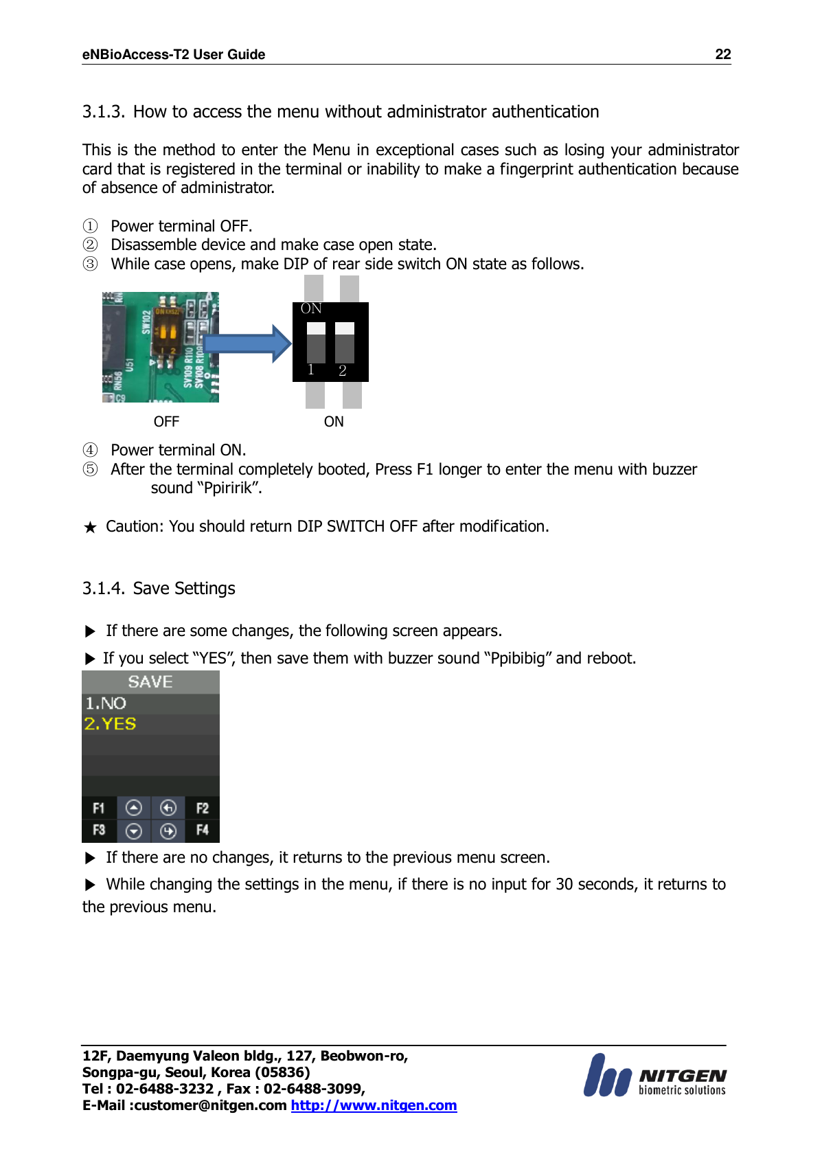 eNBioAccess-T2 User Guide                                                                    22 12F, Daemyung Valeon bldg., 127, Beobwon-ro, Songpa-gu, Seoul, Korea (05836) Tel : 02-6488-3232 , Fax : 02-6488-3099,   E-Mail :customer@nitgen.com http://www.nitgen.com   3.1.3. How to access the menu without administrator authentication  This is the method to enter the Menu in exceptional cases such as losing your administrator card that is registered in the terminal or inability to make a fingerprint authentication because of absence of administrator.  ① Power terminal OFF. ② Disassemble device and make case open state. ③ While case opens, make DIP of rear side switch ON state as follows.     ④ Power terminal ON. ⑤ After the terminal completely booted, Press F1 longer to enter the menu with buzzer sound “Ppiririk”. ★  Caution: You should return DIP SWITCH OFF after modification.   3.1.4. Save Settings  ▶  If there are some changes, the following screen appears.   ▶ If you select “YES”, then save them with buzzer sound “Ppibibig” and reboot.  ▶  If there are no changes, it returns to the previous menu screen. ▶  While changing the settings in the menu, if there is no input for 30 seconds, it returns to the previous menu.       OFF ON ON 1 2 