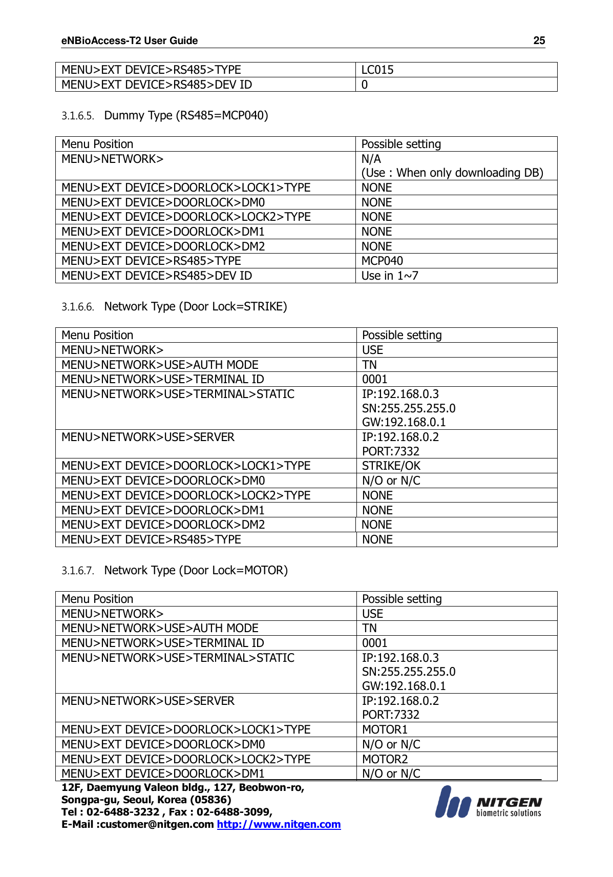 eNBioAccess-T2 User Guide                                                                    25 12F, Daemyung Valeon bldg., 127, Beobwon-ro, Songpa-gu, Seoul, Korea (05836) Tel : 02-6488-3232 , Fax : 02-6488-3099,   E-Mail :customer@nitgen.com http://www.nitgen.com  MENU&gt;EXT DEVICE&gt;RS485&gt;TYPE LC015 MENU&gt;EXT DEVICE&gt;RS485&gt;DEV ID 0  3.1.6.5. Dummy Type (RS485=MCP040)  Menu Position Possible setting MENU&gt;NETWORK&gt; N/A (Use : When only downloading DB) MENU&gt;EXT DEVICE&gt;DOORLOCK&gt;LOCK1&gt;TYPE NONE MENU&gt;EXT DEVICE&gt;DOORLOCK&gt;DM0 NONE MENU&gt;EXT DEVICE&gt;DOORLOCK&gt;LOCK2&gt;TYPE NONE MENU&gt;EXT DEVICE&gt;DOORLOCK&gt;DM1 NONE MENU&gt;EXT DEVICE&gt;DOORLOCK&gt;DM2 NONE MENU&gt;EXT DEVICE&gt;RS485&gt;TYPE MCP040 MENU&gt;EXT DEVICE&gt;RS485&gt;DEV ID Use in 1~7  3.1.6.6. Network Type (Door Lock=STRIKE)  Menu Position Possible setting MENU&gt;NETWORK&gt; USE MENU&gt;NETWORK&gt;USE&gt;AUTH MODE TN MENU&gt;NETWORK&gt;USE&gt;TERMINAL ID 0001 MENU&gt;NETWORK&gt;USE&gt;TERMINAL&gt;STATIC IP:192.168.0.3 SN:255.255.255.0 GW:192.168.0.1 MENU&gt;NETWORK&gt;USE&gt;SERVER IP:192.168.0.2 PORT:7332 MENU&gt;EXT DEVICE&gt;DOORLOCK&gt;LOCK1&gt;TYPE STRIKE/OK MENU&gt;EXT DEVICE&gt;DOORLOCK&gt;DM0 N/O or N/C MENU&gt;EXT DEVICE&gt;DOORLOCK&gt;LOCK2&gt;TYPE NONE MENU&gt;EXT DEVICE&gt;DOORLOCK&gt;DM1 NONE MENU&gt;EXT DEVICE&gt;DOORLOCK&gt;DM2 NONE MENU&gt;EXT DEVICE&gt;RS485&gt;TYPE NONE  3.1.6.7. Network Type (Door Lock=MOTOR)  Menu Position Possible setting MENU&gt;NETWORK&gt; USE MENU&gt;NETWORK&gt;USE&gt;AUTH MODE TN MENU&gt;NETWORK&gt;USE&gt;TERMINAL ID 0001 MENU&gt;NETWORK&gt;USE&gt;TERMINAL&gt;STATIC IP:192.168.0.3 SN:255.255.255.0 GW:192.168.0.1 MENU&gt;NETWORK&gt;USE&gt;SERVER IP:192.168.0.2 PORT:7332 MENU&gt;EXT DEVICE&gt;DOORLOCK&gt;LOCK1&gt;TYPE MOTOR1 MENU&gt;EXT DEVICE&gt;DOORLOCK&gt;DM0 N/O or N/C MENU&gt;EXT DEVICE&gt;DOORLOCK&gt;LOCK2&gt;TYPE MOTOR2 MENU&gt;EXT DEVICE&gt;DOORLOCK&gt;DM1 N/O or N/C 