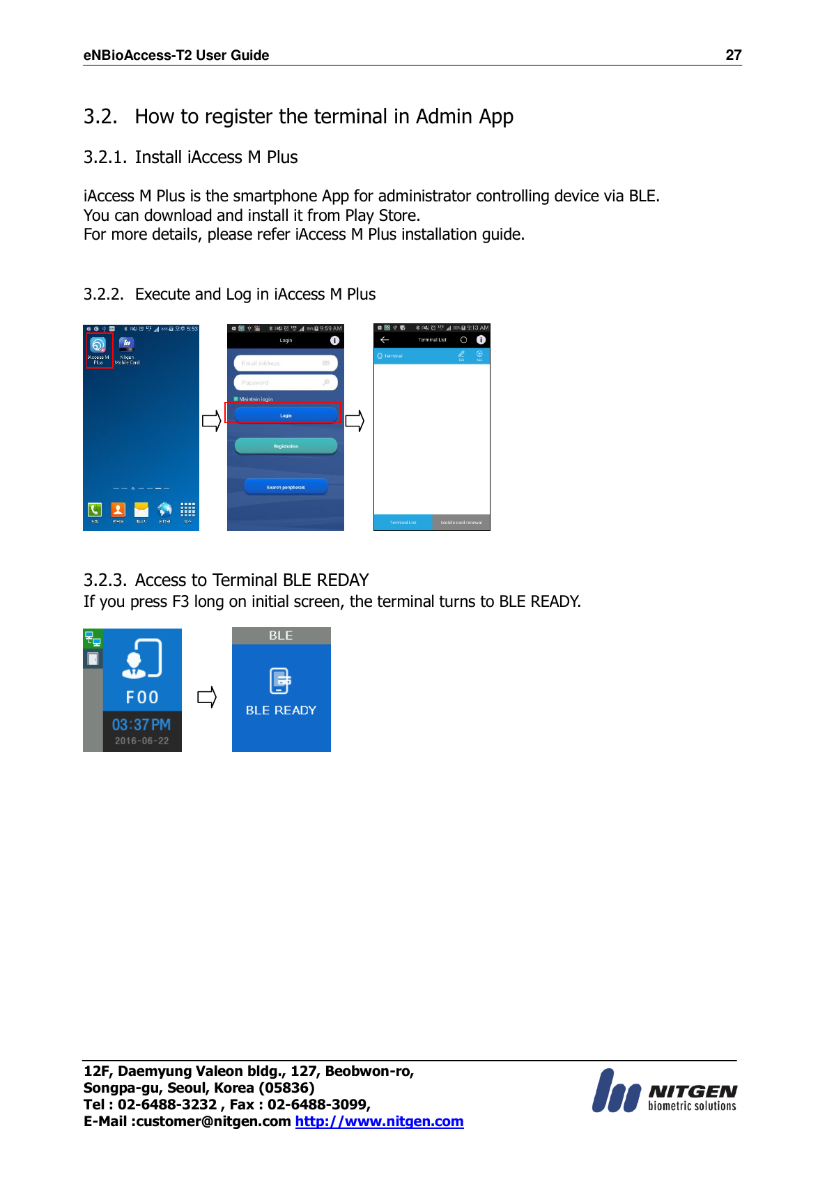 eNBioAccess-T2 User Guide                                                                    27 12F, Daemyung Valeon bldg., 127, Beobwon-ro, Songpa-gu, Seoul, Korea (05836) Tel : 02-6488-3232 , Fax : 02-6488-3099,   E-Mail :customer@nitgen.com http://www.nitgen.com   3.2.   How to register the terminal in Admin App  3.2.1. Install iAccess M Plus  iAccess M Plus is the smartphone App for administrator controlling device via BLE. You can download and install it from Play Store.   For more details, please refer iAccess M Plus installation guide.   3.2.2. Execute and Log in iAccess M Plus               3.2.3. Access to Terminal BLE REDAY  If you press F3 long on initial screen, the terminal turns to BLE READY.                         