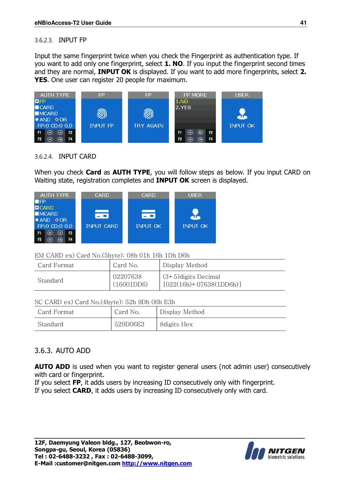 eNBioAccess-T2 User Guide                                                                    41 12F, Daemyung Valeon bldg., 127, Beobwon-ro, Songpa-gu, Seoul, Korea (05836) Tel : 02-6488-3232 , Fax : 02-6488-3099,   E-Mail :customer@nitgen.com http://www.nitgen.com  3.6.2.3. INPUT FP  Input the same fingerprint twice when you check the Fingerprint as authentication type. If you want to add only one fingerprint, select 1. NO. If you input the fingerprint second times and they are normal, INPUT OK is displayed. If you want to add more fingerprints, select 2. YES. One user can register 20 people for maximum.                   3.6.2.4. INPUT CARD  When you check Card as AUTH TYPE, you will follow steps as below. If you input CARD on Waiting state, registration completes and INPUT OK screen is displayed.               EM CARD ex) Card No.(5byte): 08h 01h 16h 1Dh D6h Card Format Card No. Display Method Standard 02207638 (16001DD6) (3+5)digits Decimal [022(16h)+07638(1DD6h)]  SC CARD ex) Card No.(4byte): 52h 9Dh 06h E3h Card Format Card No. Display Method Standard 529D06E3 8digits Hex   3.6.3. AUTO ADD  AUTO ADD is used when you want to register general users (not admin user) consecutively with card or fingerprint.   If you select FP, it adds users by increasing ID consecutively only with fingerprint. If you select CARD, it adds users by increasing ID consecutively only with card.  