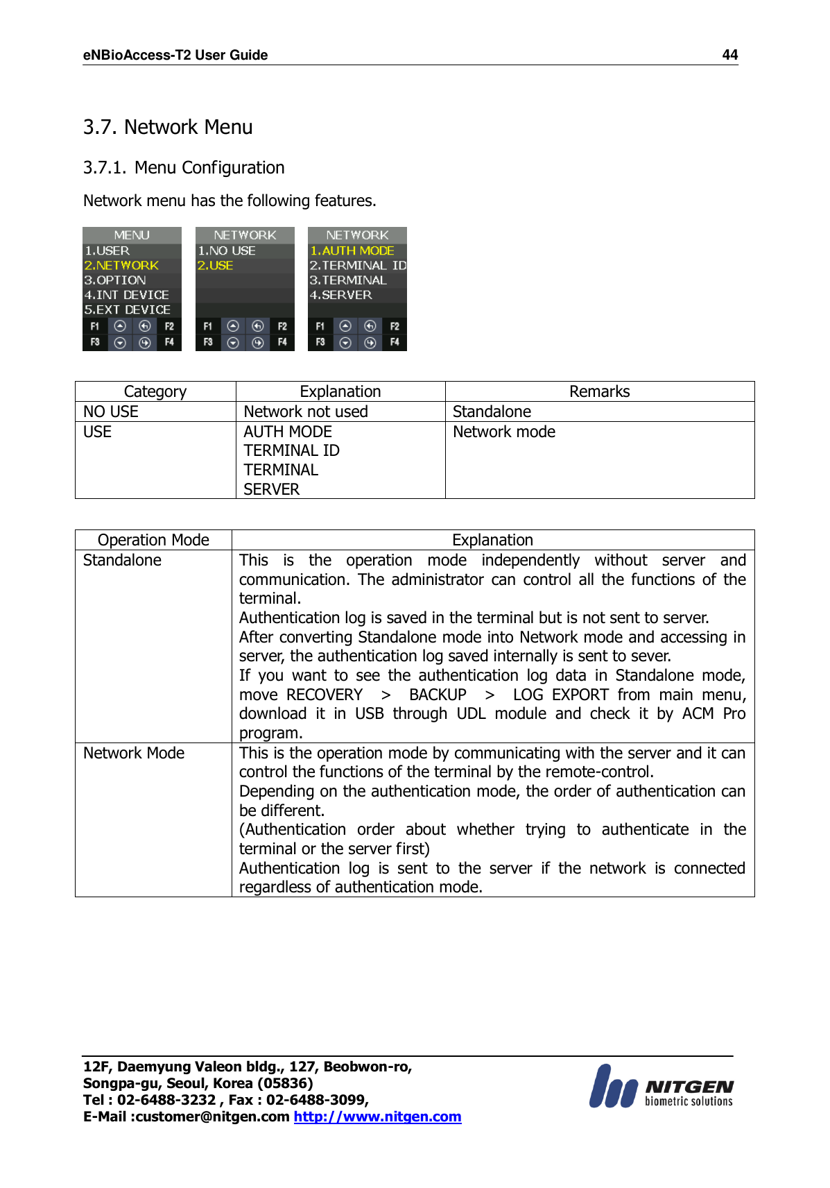 eNBioAccess-T2 User Guide                                                                    44 12F, Daemyung Valeon bldg., 127, Beobwon-ro, Songpa-gu, Seoul, Korea (05836) Tel : 02-6488-3232 , Fax : 02-6488-3099,   E-Mail :customer@nitgen.com http://www.nitgen.com   3.7. Network Menu  3.7.1. Menu Configuration  Network menu has the following features.          Category Explanation Remarks NO USE Network not used Standalone USE AUTH MODE TERMINAL ID TERMINAL SERVER Network mode   Operation Mode Explanation Standalone This  is  the  operation  mode  independently  without  server  and communication.  The  administrator  can  control  all  the  functions  of  the terminal. Authentication log is saved in the terminal but is not sent to server. After converting Standalone mode into Network mode and accessing in server, the authentication log saved internally is sent to sever. If  you  want  to  see  the  authentication  log  data  in  Standalone  mode, move  RECOVERY    &gt;    BACKUP    &gt;    LOG  EXPORT  from  main  menu, download  it  in  USB  through  UDL  module  and  check  it  by  ACM  Pro program. Network Mode This is the operation mode by communicating with the server and it can control the functions of the terminal by the remote-control. Depending on the authentication mode, the order of authentication can be different. (Authentication  order  about  whether  trying  to  authenticate  in  the terminal or the server first) Authentication  log  is  sent  to  the  server  if  the  network  is  connected regardless of authentication mode.  