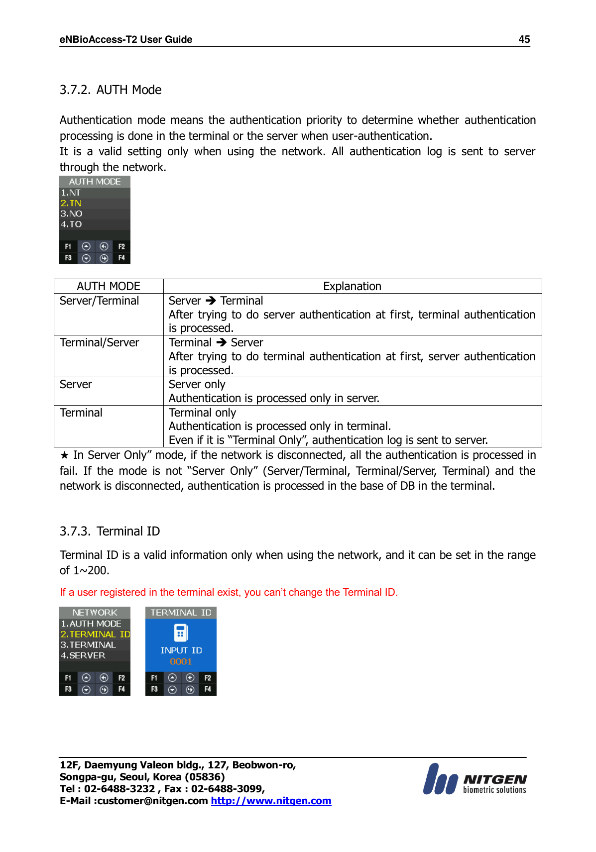 eNBioAccess-T2 User Guide                                                                    45 12F, Daemyung Valeon bldg., 127, Beobwon-ro, Songpa-gu, Seoul, Korea (05836) Tel : 02-6488-3232 , Fax : 02-6488-3099,   E-Mail :customer@nitgen.com http://www.nitgen.com   3.7.2. AUTH Mode  Authentication mode means  the authentication  priority to determine whether  authentication processing is done in the terminal or the server when user-authentication. It  is  a  valid  setting  only  when  using  the  network.  All  authentication  log  is  sent  to  server through the network.   AUTH MODE Explanation Server/Terminal Server  Terminal After trying to do server authentication at first, terminal authentication is processed. Terminal/Server Terminal  Server After trying to do terminal authentication at first, server authentication is processed. Server Server only Authentication is processed only in server. Terminal Terminal only Authentication is processed only in terminal. Even if it is “Terminal Only”, authentication log is sent to server.   ★ In Server Only” mode, if the network is disconnected, all the authentication is processed in fail.  If  the  mode  is  not  “Server  Only”  (Server/Terminal,  Terminal/Server,  Terminal)  and  the network is disconnected, authentication is processed in the base of DB in the terminal.  3.7.3. Terminal ID    Terminal ID is a valid information only when using the network, and it can be set in the range of 1~200. If a user registered in the terminal exist, you can’t change the Terminal ID.        