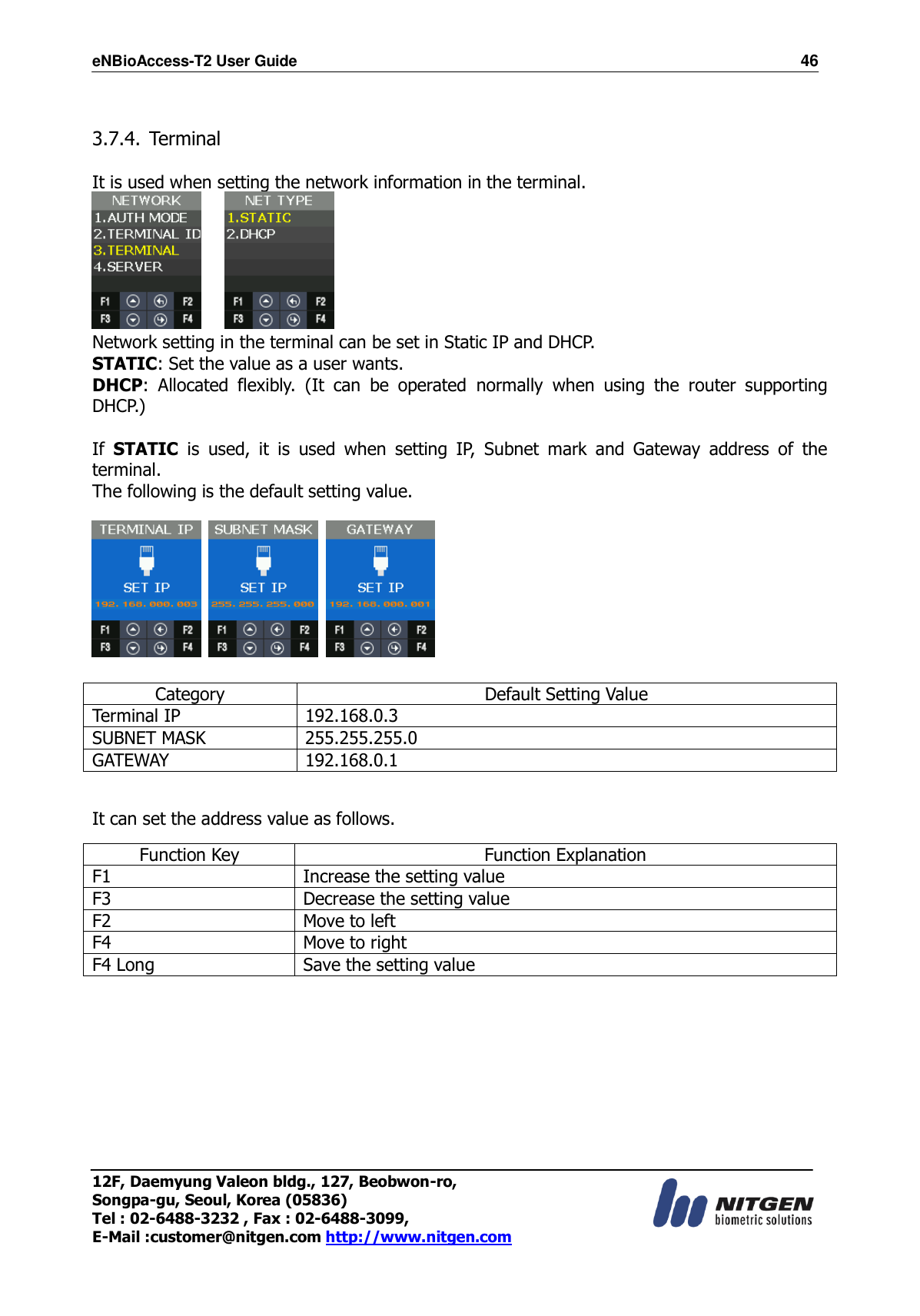 eNBioAccess-T2 User Guide                                                                    46 12F, Daemyung Valeon bldg., 127, Beobwon-ro, Songpa-gu, Seoul, Korea (05836) Tel : 02-6488-3232 , Fax : 02-6488-3099,   E-Mail :customer@nitgen.com http://www.nitgen.com   3.7.4. Terminal  It is used when setting the network information in the terminal.      Network setting in the terminal can be set in Static IP and DHCP. STATIC: Set the value as a user wants. DHCP:  Allocated  flexibly.  (It  can  be  operated  normally  when  using  the  router  supporting DHCP.)  If  STATIC  is  used,  it  is  used  when  setting  IP,  Subnet  mark  and  Gateway  address  of  the terminal. The following is the default setting value.        Category Default Setting Value Terminal IP 192.168.0.3 SUBNET MASK 255.255.255.0 GATEWAY 192.168.0.1  It can set the address value as follows. Function Key Function Explanation F1 Increase the setting value   F3 Decrease the setting value   F2 Move to left F4 Move to right F4 Long   Save the setting value       