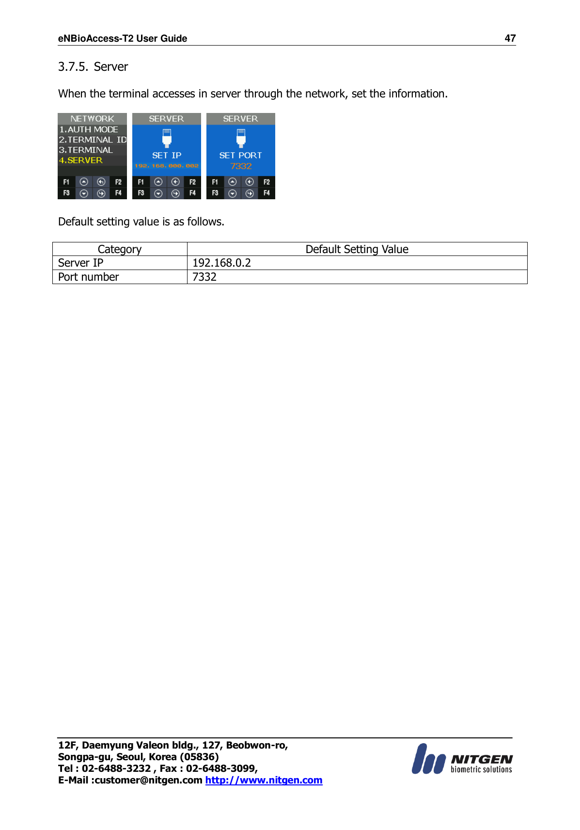 eNBioAccess-T2 User Guide                                                                    47 12F, Daemyung Valeon bldg., 127, Beobwon-ro, Songpa-gu, Seoul, Korea (05836) Tel : 02-6488-3232 , Fax : 02-6488-3099,   E-Mail :customer@nitgen.com http://www.nitgen.com  3.7.5. Server  When the terminal accesses in server through the network, set the information.        Default setting value is as follows.  Category Default Setting Value Server IP 192.168.0.2 Port number 7332  