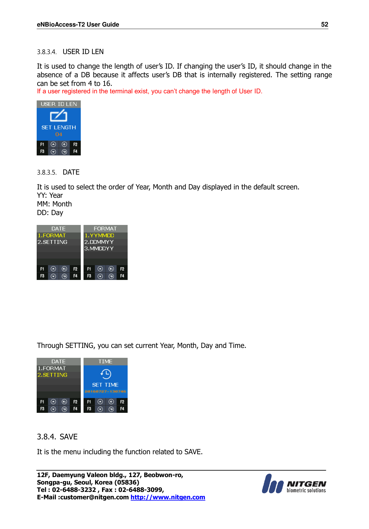 eNBioAccess-T2 User Guide                                                                    52 12F, Daemyung Valeon bldg., 127, Beobwon-ro, Songpa-gu, Seoul, Korea (05836) Tel : 02-6488-3232 , Fax : 02-6488-3099,   E-Mail :customer@nitgen.com http://www.nitgen.com   3.8.3.4. USER ID LEN  It is used to change the length of user’s ID. If changing the user’s ID, it should change in the absence of a DB because it affects user’s DB that is internally registered. The setting range can be set from 4 to 16. If a user registered in the terminal exist, you can’t change the length of User ID.   3.8.3.5. DATE  It is used to select the order of Year, Month and Day displayed in the default screen. YY: Year MM: Month DD: Day            Through SETTING, you can set current Year, Month, Day and Time.       3.8.4. SAVE  It is the menu including the function related to SAVE.  