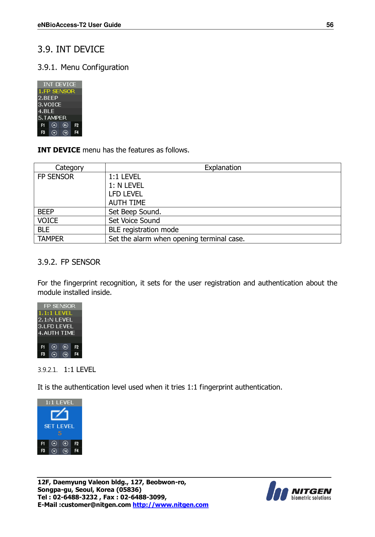 eNBioAccess-T2 User Guide                                                                    56 12F, Daemyung Valeon bldg., 127, Beobwon-ro, Songpa-gu, Seoul, Korea (05836) Tel : 02-6488-3232 , Fax : 02-6488-3099,   E-Mail :customer@nitgen.com http://www.nitgen.com   3.9. INT DEVICE  3.9.1. Menu Configuration      INT DEVICE menu has the features as follows.  Category Explanation FP SENSOR 1:1 LEVEL   1: N LEVEL LFD LEVEL AUTH TIME BEEP Set Beep Sound. VOICE Set Voice Sound BLE BLE registration mode TAMPER Set the alarm when opening terminal case.  3.9.2. FP SENSOR    For the fingerprint recognition, it sets for the user registration and authentication about the module installed inside.  3.9.2.1. 1:1 LEVEL  It is the authentication level used when it tries 1:1 fingerprint authentication.    