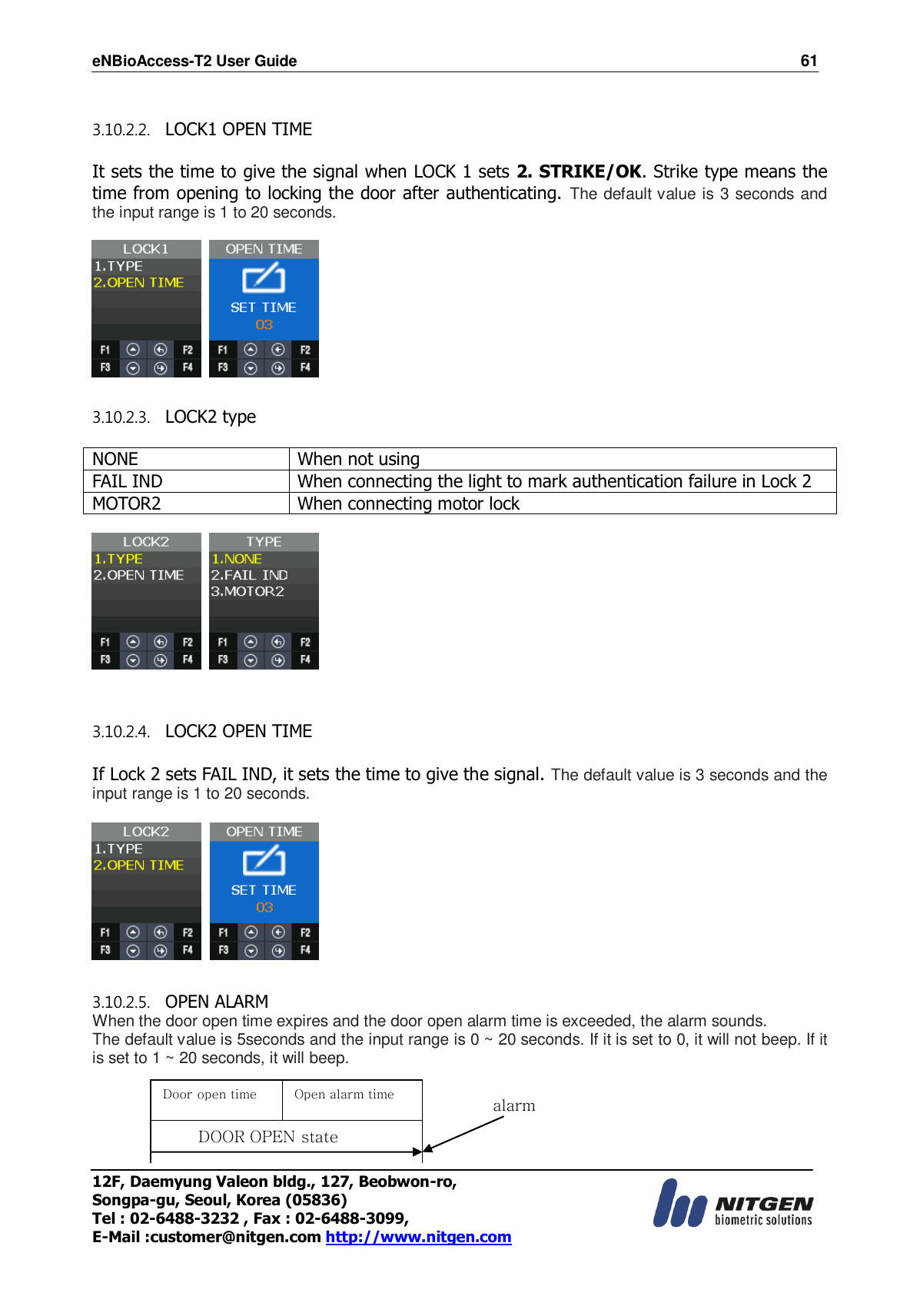 eNBioAccess-T2 User Guide                                                                    61 12F, Daemyung Valeon bldg., 127, Beobwon-ro, Songpa-gu, Seoul, Korea (05836) Tel : 02-6488-3232 , Fax : 02-6488-3099,   E-Mail :customer@nitgen.com http://www.nitgen.com   3.10.2.2.   LOCK1 OPEN TIME  It sets the time to give the signal when LOCK 1 sets 2. STRIKE/OK. Strike type means the time from opening to locking the door after authenticating. The default value is 3 seconds and the input range is 1 to 20 seconds.      3.10.2.3.   LOCK2 type  NONE When not using FAIL IND When connecting the light to mark authentication failure in Lock 2 MOTOR2 When connecting motor lock       3.10.2.4.   LOCK2 OPEN TIME  If Lock 2 sets FAIL IND, it sets the time to give the signal. The default value is 3 seconds and the input range is 1 to 20 seconds.      3.10.2.5.   OPEN ALARM When the door open time expires and the door open alarm time is exceeded, the alarm sounds. The default value is 5seconds and the input range is 0 ~ 20 seconds. If it is set to 0, it will not beep. If it is set to 1 ~ 20 seconds, it will beep.   Door open time Open alarm time DOOR OPEN state alarm 