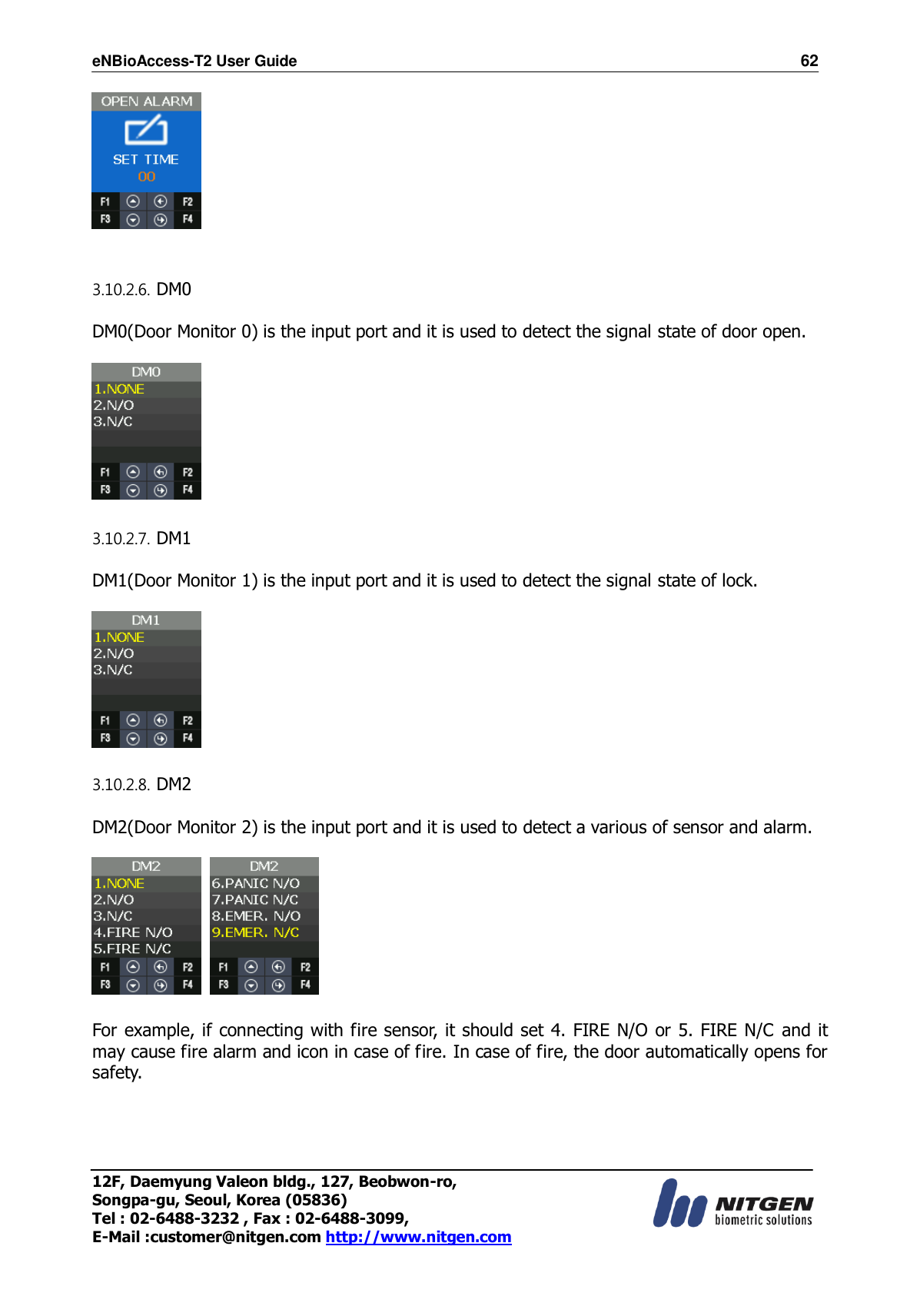eNBioAccess-T2 User Guide                                                                    62 12F, Daemyung Valeon bldg., 127, Beobwon-ro, Songpa-gu, Seoul, Korea (05836) Tel : 02-6488-3232 , Fax : 02-6488-3099,   E-Mail :customer@nitgen.com http://www.nitgen.com     3.10.2.6. DM0  DM0(Door Monitor 0) is the input port and it is used to detect the signal state of door open.    3.10.2.7. DM1  DM1(Door Monitor 1) is the input port and it is used to detect the signal state of lock.    3.10.2.8. DM2  DM2(Door Monitor 2) is the input port and it is used to detect a various of sensor and alarm.        For example, if connecting with fire sensor, it should set 4. FIRE N/O or 5. FIRE N/C  and it may cause fire alarm and icon in case of fire. In case of fire, the door automatically opens for safety.  