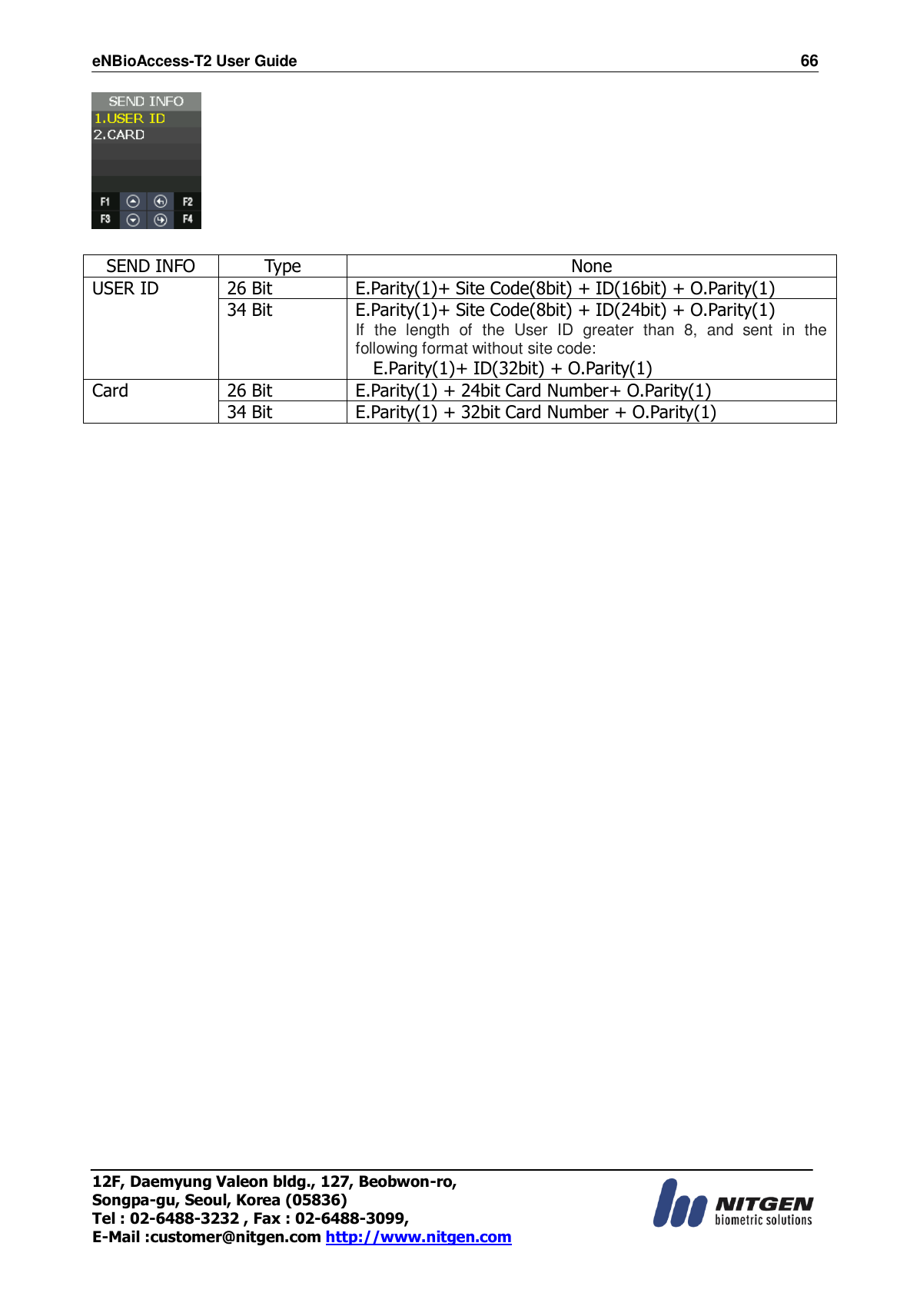 eNBioAccess-T2 User Guide                                                                    66 12F, Daemyung Valeon bldg., 127, Beobwon-ro, Songpa-gu, Seoul, Korea (05836) Tel : 02-6488-3232 , Fax : 02-6488-3099,   E-Mail :customer@nitgen.com http://www.nitgen.com    SEND INFO Type None USER ID 26 Bit E.Parity(1)+ Site Code(8bit) + ID(16bit) + O.Parity(1) 34 Bit E.Parity(1)+ Site Code(8bit) + ID(24bit) + O.Parity(1) If  the  length  of  the  User  ID  greater  than  8,  and  sent  in  the following format without site code: E.Parity(1)+ ID(32bit) + O.Parity(1) Card 26 Bit E.Parity(1) + 24bit Card Number+ O.Parity(1) 34 Bit E.Parity(1) + 32bit Card Number + O.Parity(1)      