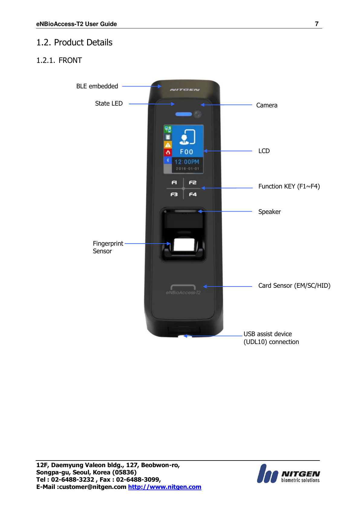 eNBioAccess-T2 User Guide                                                                    7 12F, Daemyung Valeon bldg., 127, Beobwon-ro, Songpa-gu, Seoul, Korea (05836) Tel : 02-6488-3232 , Fax : 02-6488-3099,   E-Mail :customer@nitgen.com http://www.nitgen.com  1.2. Product Details  1.2.1. FRONT                                 Camera  LCD Function KEY (F1~F4) Speaker  Card Sensor (EM/SC/HID) Fingerprint Sensor  State LED BLE embedded  USB assist device   (UDL10) connection  