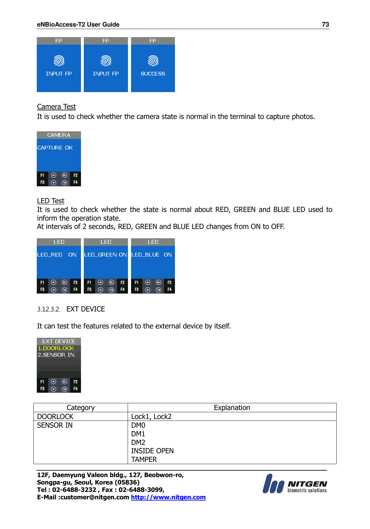 eNBioAccess-T2 User Guide                                                                    73 12F, Daemyung Valeon bldg., 127, Beobwon-ro, Songpa-gu, Seoul, Korea (05836) Tel : 02-6488-3232 , Fax : 02-6488-3099,   E-Mail :customer@nitgen.com http://www.nitgen.com          Camera Test It is used to check whether the camera state is normal in the terminal to capture photos.    LED Test It is  used to  check  whether  the  state is  normal about RED, GREEN and BLUE LED used to inform the operation state. At intervals of 2 seconds, RED, GREEN and BLUE LED changes from ON to OFF.        3.12.3.2.   EXT DEVICE  It can test the features related to the external device by itself.      Category Explanation DOORLOCK Lock1, Lock2 SENSOR IN DM0 DM1 DM2 INSIDE OPEN TAMPER 