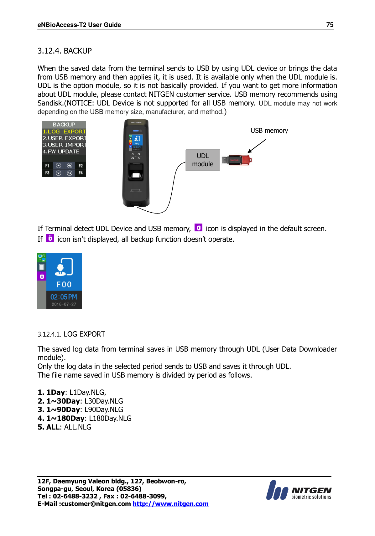 eNBioAccess-T2 User Guide                                                                    75 12F, Daemyung Valeon bldg., 127, Beobwon-ro, Songpa-gu, Seoul, Korea (05836) Tel : 02-6488-3232 , Fax : 02-6488-3099,   E-Mail :customer@nitgen.com http://www.nitgen.com   3.12.4. BACKUP  When the saved data from the terminal sends to USB by using UDL device or brings the data from USB memory and then applies it, it is used. It is available only when the UDL module is. UDL is the option module, so it is not basically provided. If you want to get more information about UDL module, please contact NITGEN customer service. USB memory recommends using Sandisk.(NOTICE: UDL Device is not supported for all USB memory. UDL module may not work depending on the USB memory size, manufacturer, and method.)              If Terminal detect UDL Device and USB memory,    icon is displayed in the default screen. If    icon isn’t displayed, all backup function doesn’t operate.     3.12.4.1. LOG EXPORT  The saved log data from terminal saves in USB memory through UDL (User Data Downloader module).   Only the log data in the selected period sends to USB and saves it through UDL. The file name saved in USB memory is divided by period as follows.  1. 1Day: L1Day.NLG,   2. 1~30Day: L30Day.NLG 3. 1~90Day: L90Day.NLG 4. 1~180Day: L180Day.NLG 5. ALL: ALL.NLG  UDL module USB memory 