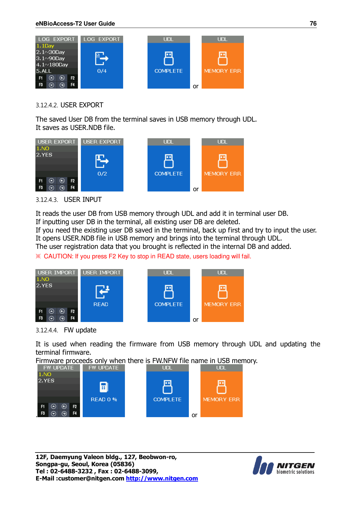 eNBioAccess-T2 User Guide                                                                    76 12F, Daemyung Valeon bldg., 127, Beobwon-ro, Songpa-gu, Seoul, Korea (05836) Tel : 02-6488-3232 , Fax : 02-6488-3099,   E-Mail :customer@nitgen.com http://www.nitgen.com                      or    3.12.4.2. USER EXPORT  The saved User DB from the terminal saves in USB memory through UDL. It saves as USER.NDB file.                      or   3.12.4.3.   USER INPUT  It reads the user DB from USB memory through UDL and add it in terminal user DB. If inputting user DB in the terminal, all existing user DB are deleted. If you need the existing user DB saved in the terminal, back up first and try to input the user. It opens USER.NDB file in USB memory and brings into the terminal through UDL. The user registration data that you brought is reflected in the internal DB and added. ※ CAUTION: If you press F2 Key to stop in READ state, users loading will fail.                      or   3.12.4.4.   FW update  It  is  used  when  reading  the  firmware  from  USB  memory  through  UDL  and  updating  the terminal firmware. Firmware proceeds only when there is FW.NFW file name in USB memory. .              or    