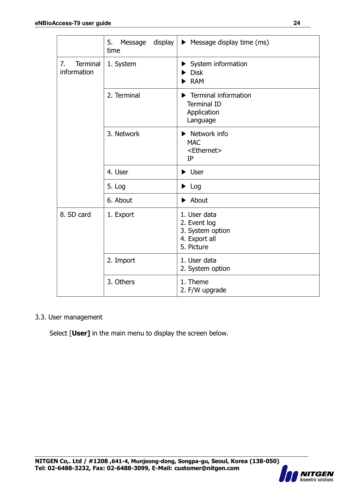 eNBioAccess-T9 user guide                                                               24 NITGEN Co,. Ltd / #1208 ,641-4, Munjeong-dong, Songpa-gu, Seoul, Korea (138-050) Tel: 02-6488-3232, Fax: 02-6488-3099, E-Mail: customer@nitgen.com  5.  Message  display time ▶  Message display time (ms)   7.  Terminal information 1. System   ▶  System information ▶  Disk ▶ RAM 2. Terminal ▶  Terminal information Terminal ID Application Language 3. Network ▶  Network info MAC &lt;Ethernet&gt; IP 4. User ▶  User 5. Log ▶  Log 6. About ▶  About 8. SD card  1. Export 1. User data 2. Event log 3. System option 4. Export all 5. Picture 2. Import 1. User data 2. System option 3. Others 1. Theme 2. F/W upgrade   3.3. User management  Select [User] in the main menu to display the screen below.  