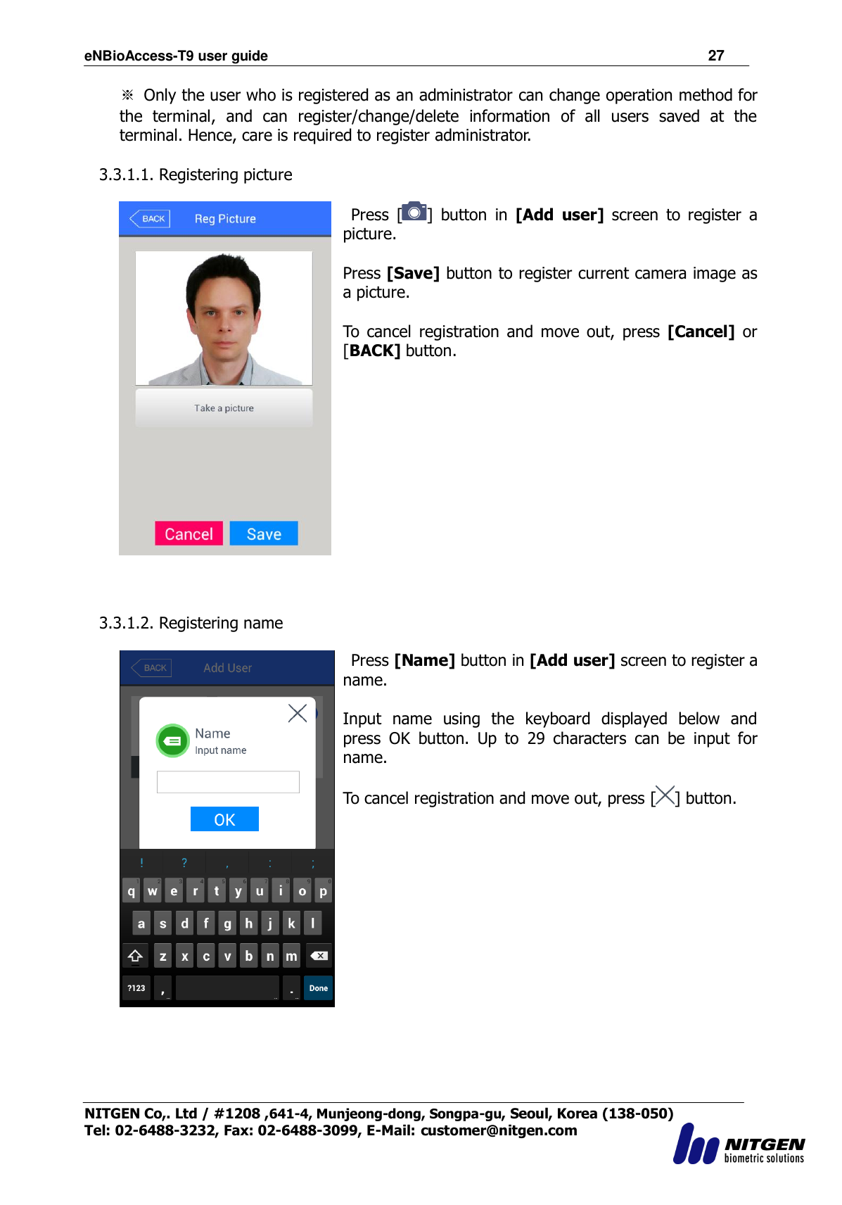 eNBioAccess-T9 user guide                                                               27 NITGEN Co,. Ltd / #1208 ,641-4, Munjeong-dong, Songpa-gu, Seoul, Korea (138-050) Tel: 02-6488-3232, Fax: 02-6488-3099, E-Mail: customer@nitgen.com  ※  Only the user who is registered as an administrator can change operation method for the  terminal,  and  can  register/change/delete  information  of  all  users  saved  at  the terminal. Hence, care is required to register administrator.  3.3.1.1. Registering picture       Press  [ ]  button  in  [Add  user]  screen  to  register  a picture.  Press [Save] button to register current camera image as a picture.  To  cancel  registration  and  move out,  press  [Cancel]  or [BACK] button.     3.3.1.2. Registering name     Press [Name] button in [Add user] screen to register a name.  Input  name  using  the  keyboard  displayed  below  and press  OK  button.  Up  to  29  characters  can  be  input  for name.    To cancel registration and move out, press [ ] button.  