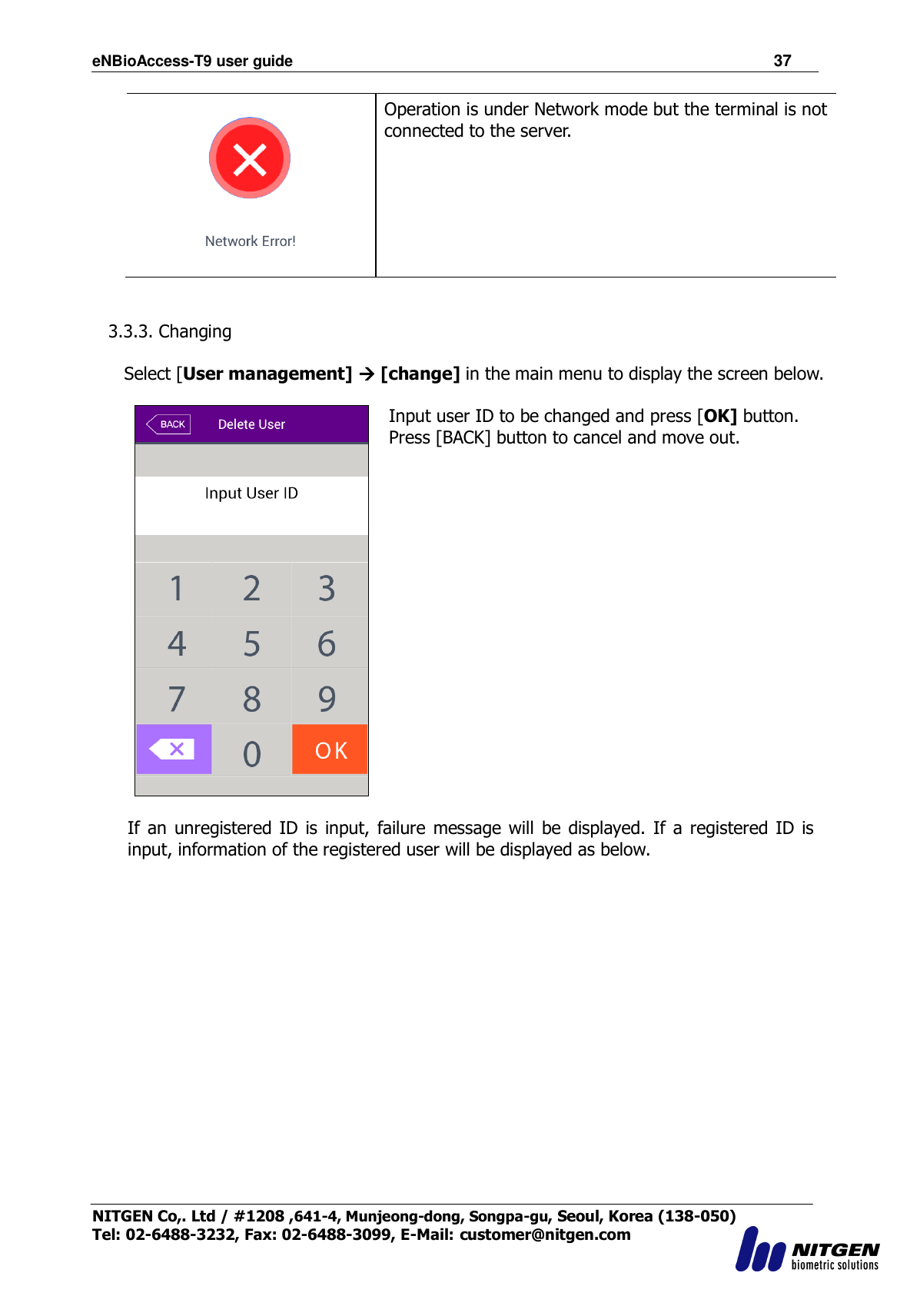 eNBioAccess-T9 user guide                                                               37 NITGEN Co,. Ltd / #1208 ,641-4, Munjeong-dong, Songpa-gu, Seoul, Korea (138-050) Tel: 02-6488-3232, Fax: 02-6488-3099, E-Mail: customer@nitgen.com   Operation is under Network mode but the terminal is not connected to the server.   3.3.3. Changing  Select [User management]  [change] in the main menu to display the screen below.   Input user ID to be changed and press [OK] button. Press [BACK] button to cancel and move out.    If  an unregistered ID is input,  failure message will  be displayed. If  a registered ID is input, information of the registered user will be displayed as below.  