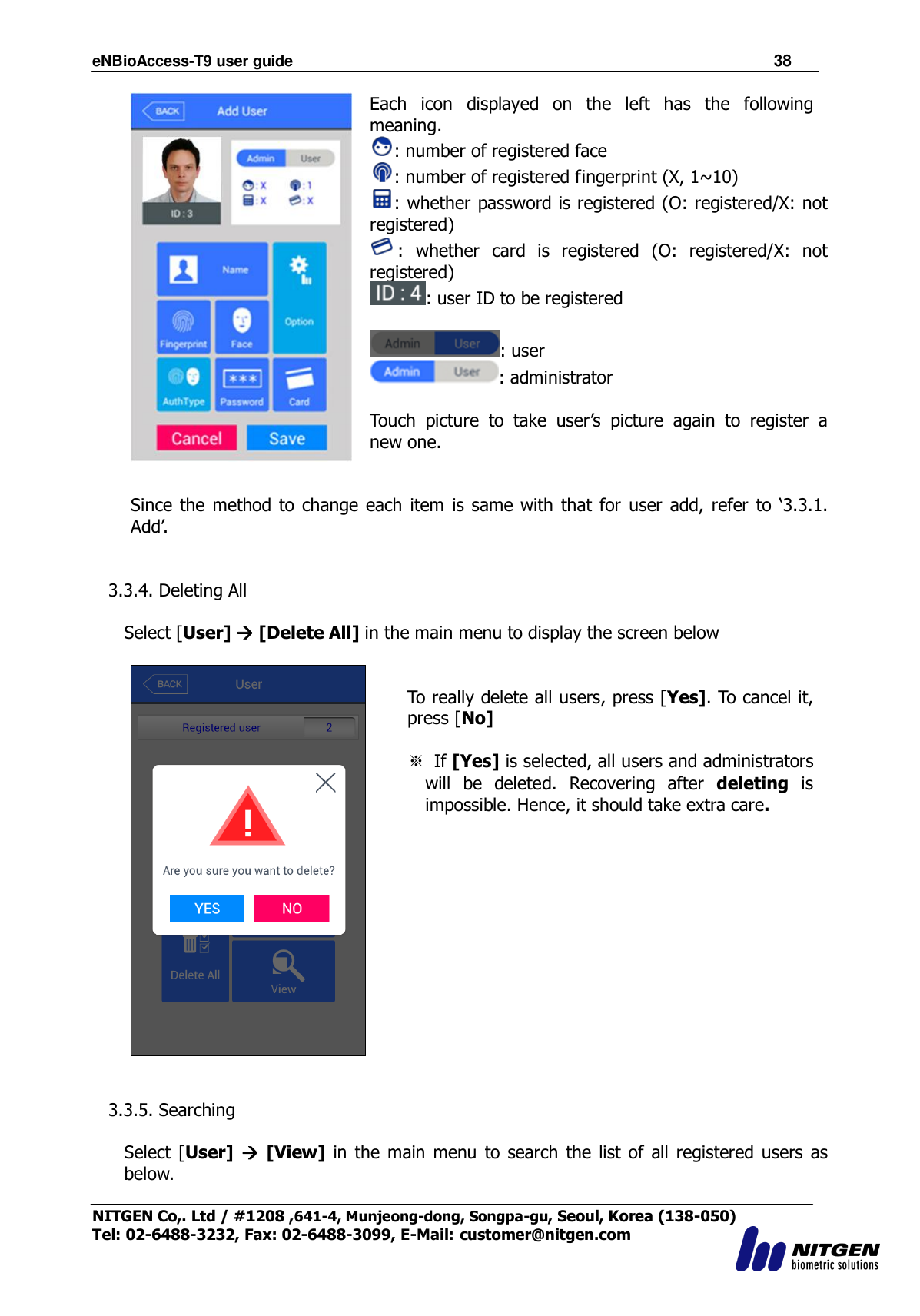 eNBioAccess-T9 user guide                                                               38 NITGEN Co,. Ltd / #1208 ,641-4, Munjeong-dong, Songpa-gu, Seoul, Korea (138-050) Tel: 02-6488-3232, Fax: 02-6488-3099, E-Mail: customer@nitgen.com   Each  icon  displayed  on  the  left  has  the  following meaning. : number of registered face   : number of registered fingerprint (X, 1~10)   : whether password is registered (O: registered/X: not registered)   :  whether  card  is  registered  (O:  registered/X:  not registered)   : user ID to be registered  : user : administrator    Touch  picture  to  take  user‟s  picture  again  to  register  a new one.   Since  the  method to  change  each item is same with  that  for  user  add,  refer  to „3.3.1. Add‟.   3.3.4. Deleting All  Select [User]  [Delete All] in the main menu to display the screen below    To really delete all users, press [Yes]. To cancel it, press [No]    ※  If [Yes] is selected, all users and administrators will  be  deleted.  Recovering  after  deleting  is impossible. Hence, it should take extra care.    3.3.5. Searching  Select  [User]   [View]  in the main  menu  to  search the  list  of all registered users  as below.  