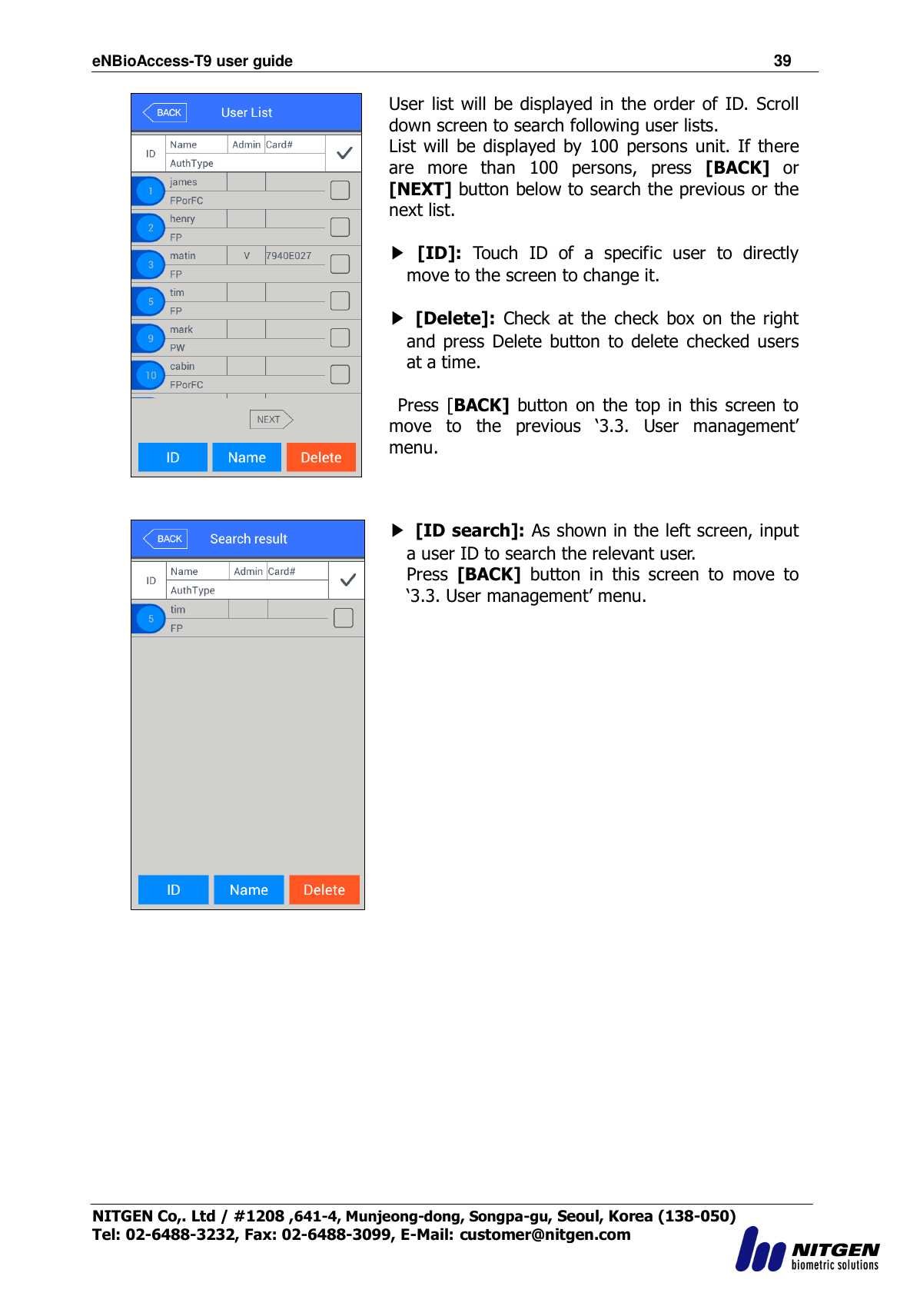 eNBioAccess-T9 user guide                                                               39 NITGEN Co,. Ltd / #1208 ,641-4, Munjeong-dong, Songpa-gu, Seoul, Korea (138-050) Tel: 02-6488-3232, Fax: 02-6488-3099, E-Mail: customer@nitgen.com     User list will be displayed in the order of ID. Scroll down screen to search following user lists. List will  be  displayed by  100  persons  unit. If  there are  more  than  100  persons,  press  [BACK]  or [NEXT] button below to search the previous or the next list.  ▶ [ID]:  Touch  ID  of  a  specific  user  to  directly move to the screen to change it.  ▶ [Delete]:  Check  at  the  check  box  on  the right and press Delete  button to delete  checked  users at a time.    Press  [BACK]  button  on  the top in this  screen  to move  to  the  previous  „3.3.  User  management‟ menu.   ▶ [ID search]: As shown in the left screen, input a user ID to search the relevant user. Press  [BACK]  button  in  this  screen  to  move  to „3.3. User management‟ menu.   