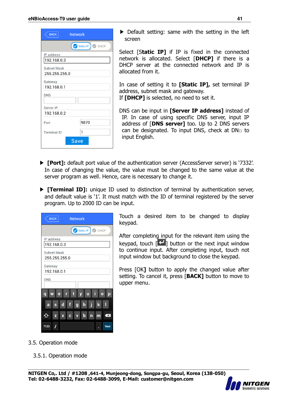 eNBioAccess-T9 user guide                                                               41 NITGEN Co,. Ltd / #1208 ,641-4, Munjeong-dong, Songpa-gu, Seoul, Korea (138-050) Tel: 02-6488-3232, Fax: 02-6488-3099, E-Mail: customer@nitgen.com   ▶  Default  setting:  same  with  the  setting  in  the  left screen  Select  [Static  IP]  if  IP  is  fixed  in  the  connected network  is  allocated.  Select  [DHCP]  if  there  is  a DHCP  server  at  the  connected  network  and  IP  is allocated from it.  In  case  of  setting  it  to [Static  IP],  set  terminal  IP address, subnet mask and gateway. If [DHCP] is selected, no need to set it.  DNS can be input in [Server IP address] instead of IP.  In  case  of  using  specific  DNS  server,  input  IP address of [DNS server] too. Up to 2 DNS servers can  be  designated.  To  input  DNS,  check  at  DN□  to input English.      ▶ [Port]: default port value of the authentication server (AccessServer server) is „7332‟. In  case of  changing the  value, the  value must be changed to  the  same  value at  the server program as well. Hence, care is necessary to change it.    ▶ [Terminal ID]:  unique  ID  used  to  distinction  of  terminal  by  authentication  server, and default value is „1‟. It must match with the ID of terminal registered by the server program. Up to 2000 ID can be input.   Touch  a  desired  item  to  be  changed  to  display keypad.    After completing input for the relevant item using the keypad, touch [ ] button or the next input window to  continue  input.  After  completing  input,  touch  not input window but background to close the keypad.  Press  [OK]  button  to  apply  the  changed  value  after setting. To cancel it, press [BACK] button to move to upper menu.   3.5. Operation mode  3.5.1. Operation mode  