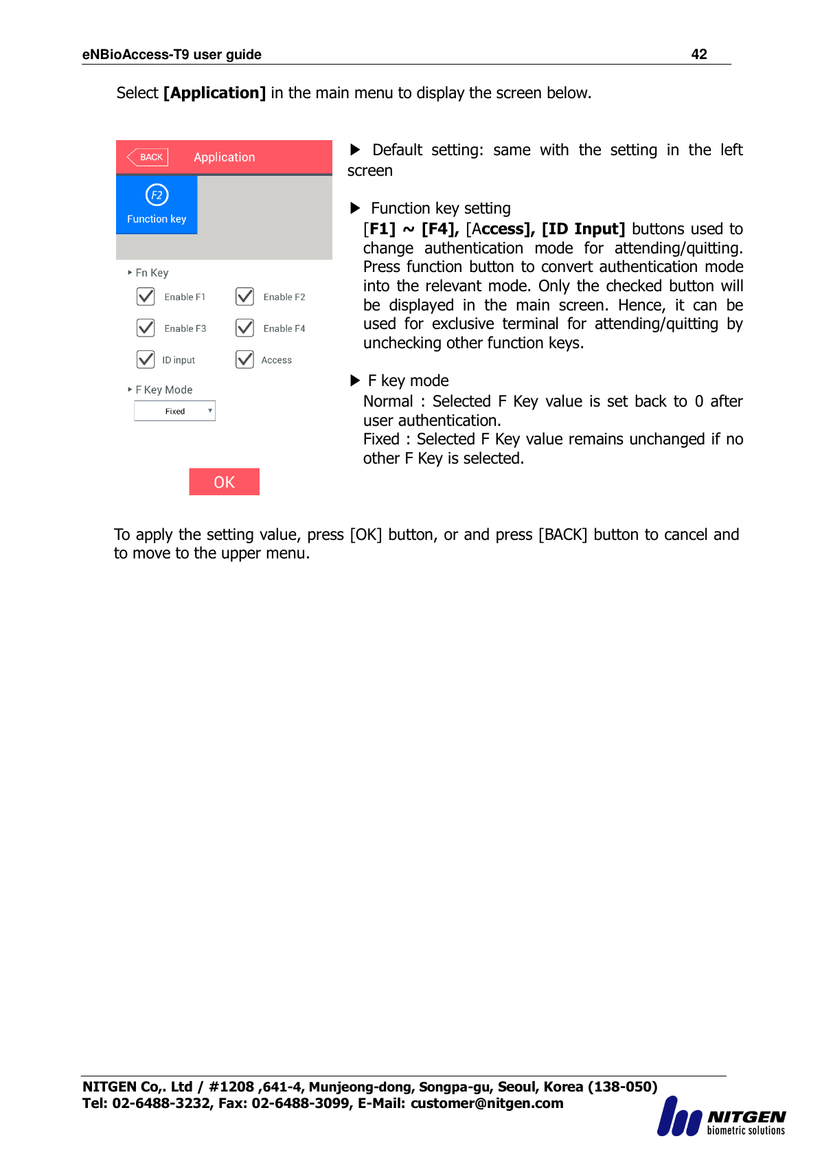 eNBioAccess-T9 user guide                                                               42 NITGEN Co,. Ltd / #1208 ,641-4, Munjeong-dong, Songpa-gu, Seoul, Korea (138-050) Tel: 02-6488-3232, Fax: 02-6488-3099, E-Mail: customer@nitgen.com  Select [Application] in the main menu to display the screen below.    ▶  Default  setting:  same  with  the  setting  in  the  left screen  ▶  Function key setting [F1] ~ [F4], [Access], [ID Input] buttons used to change  authentication  mode  for  attending/quitting. Press function button to convert authentication mode into  the relevant mode. Only  the  checked button  will be  displayed  in  the  main  screen.  Hence,  it  can  be used  for  exclusive  terminal  for  attending/quitting  by unchecking other function keys.  ▶ F key mode   Normal  : Selected F  Key  value  is  set  back  to  0 after user authentication.   Fixed : Selected F Key value remains unchanged if no other F Key is selected.    To apply the setting value, press [OK] button, or and press [BACK] button to cancel and to move to the upper menu.   