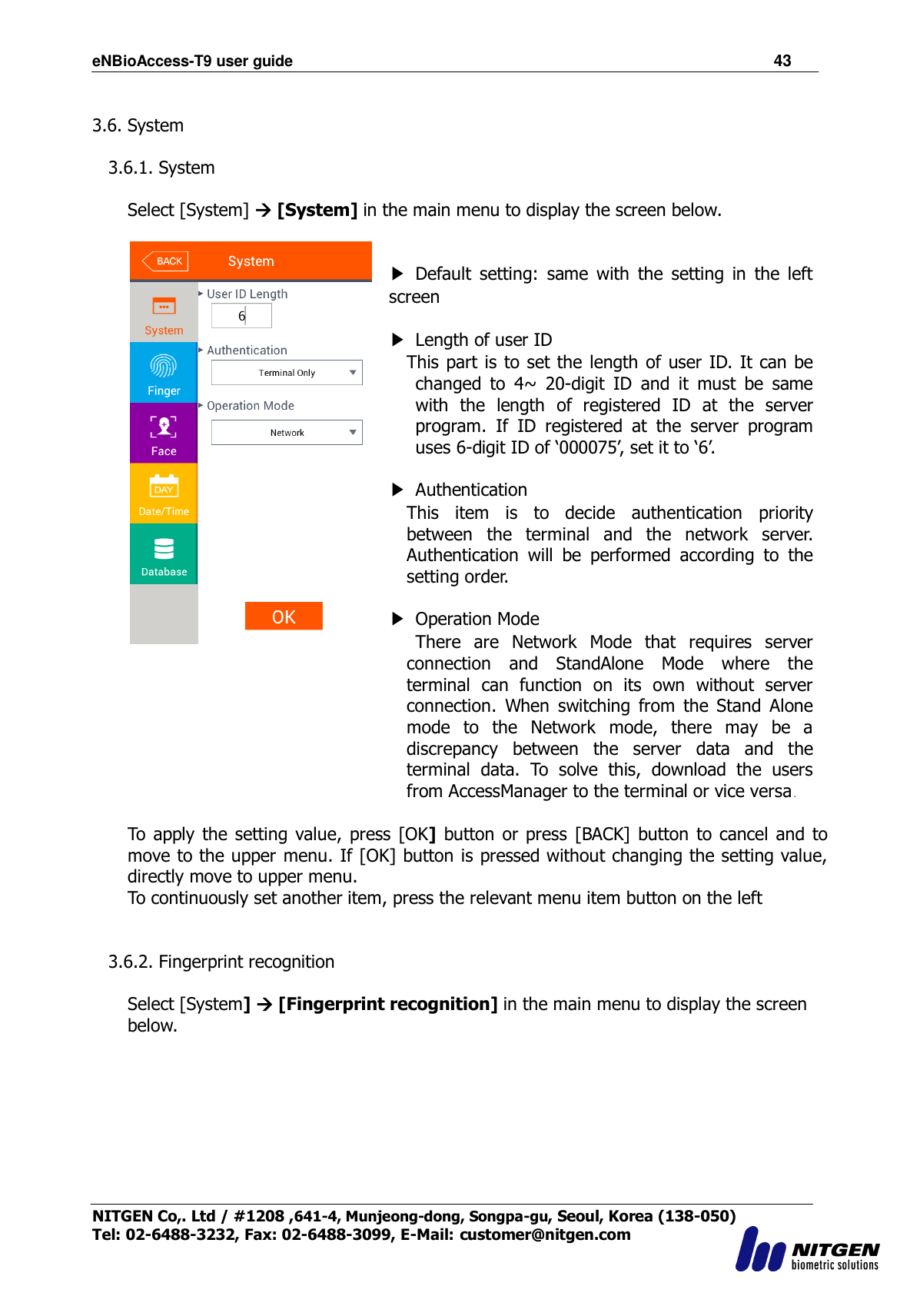 eNBioAccess-T9 user guide                                                               43 NITGEN Co,. Ltd / #1208 ,641-4, Munjeong-dong, Songpa-gu, Seoul, Korea (138-050) Tel: 02-6488-3232, Fax: 02-6488-3099, E-Mail: customer@nitgen.com   3.6. System  3.6.1. System  Select [System]  [System] in the main menu to display the screen below.    ▶  Default  setting:  same  with  the  setting  in  the  left screen  ▶  Length of user ID This part is to set the  length of user ID. It can be changed  to  4~  20-digit  ID  and  it  must  be  same with  the  length  of  registered  ID  at  the  server program.  If ID  registered  at  the  server  program uses 6-digit ID of „000075‟, set it to „6‟.      ▶  Authentication This  item  is  to  decide  authentication  priority between  the  terminal  and  the  network  server. Authentication  will  be  performed  according  to  the setting order.  ▶ Operation Mode   There  are  Network  Mode  that  requires  server connection  and  StandAlone  Mode  where  the terminal  can  function  on  its  own  without  server connection.  When  switching  from  the  Stand  Alone mode  to  the  Network  mode,  there  may  be  a discrepancy  between  the  server  data  and  the terminal  data.  To  solve  this,  download  the  users from AccessManager to the terminal or vice versa.  To  apply  the setting  value, press  [OK] button  or  press  [BACK]  button  to cancel  and to move to the upper menu. If [OK] button is pressed without changing the setting value, directly move to upper menu. To continuously set another item, press the relevant menu item button on the left      3.6.2. Fingerprint recognition  Select [System]  [Fingerprint recognition] in the main menu to display the screen below.  