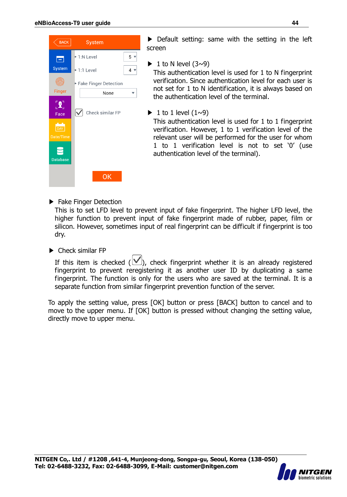 eNBioAccess-T9 user guide                                                               44 NITGEN Co,. Ltd / #1208 ,641-4, Munjeong-dong, Songpa-gu, Seoul, Korea (138-050) Tel: 02-6488-3232, Fax: 02-6488-3099, E-Mail: customer@nitgen.com   ▶  Default  setting:  same  with  the  setting  in  the  left screen  ▶  1 to N level (3~9)   This authentication level is used for 1 to N fingerprint verification. Since authentication level for each user is not set for 1 to N identification, it is always based on the authentication level of the terminal.  ▶  1 to 1 level (1~9)   This authentication level is used for 1 to 1 fingerprint verification.  However,  1  to 1  verification  level  of the relevant user will be performed for the user for whom 1  to  1  verification  level  is  not  to  set  „0‟  (use authentication level of the terminal).      ▶  Fake Finger Detection   This is to set LFD level to prevent input of fake fingerprint. The higher LFD level, the higher  function  to  prevent  input  of  fake  fingerprint  made  of  rubber,  paper,  film  or silicon. However, sometimes input of real fingerprint can be difficult if fingerprint is too dry.  ▶  Check similar FP If  this  item  is  checked  ( ),  check  fingerprint  whether  it  is  an  already  registered fingerprint  to  prevent  reregistering  it  as  another  user  ID  by  duplicating  a  same fingerprint. The  function  is  only for  the  users  who  are saved at  the  terminal.  It  is  a separate function from similar fingerprint prevention function of the server.  To  apply  the setting  value, press  [OK] button  or  press  [BACK]  button  to  cancel  and to move to the upper menu. If [OK] button is pressed without changing the setting value, directly move to upper menu.                