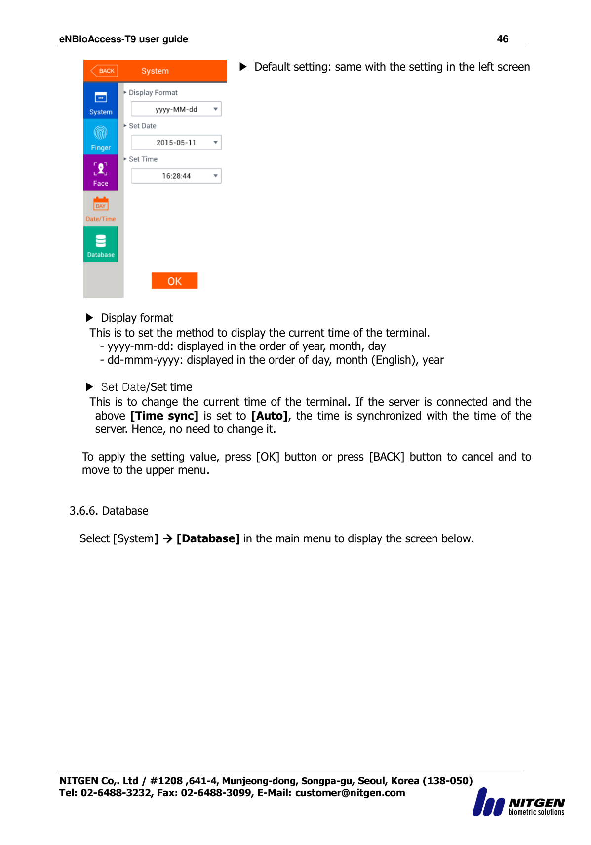 eNBioAccess-T9 user guide                                                               46 NITGEN Co,. Ltd / #1208 ,641-4, Munjeong-dong, Songpa-gu, Seoul, Korea (138-050) Tel: 02-6488-3232, Fax: 02-6488-3099, E-Mail: customer@nitgen.com   ▶  Default setting: same with the setting in the left screen   ▶  Display format   This is to set the method to display the current time of the terminal. - yyyy-mm-dd: displayed in the order of year, month, day   - dd-mmm-yyyy: displayed in the order of day, month (English), year    ▶  Set Date/Set time   This is to change the current time of the terminal. If the server is connected and the above [Time  sync]  is set  to [Auto], the  time is  synchronized with the  time of the server. Hence, no need to change it.  To  apply  the setting  value, press [OK] button or  press  [BACK]  button to  cancel  and  to move to the upper menu.   3.6.6. Database  Select [System]  [Database] in the main menu to display the screen below.  