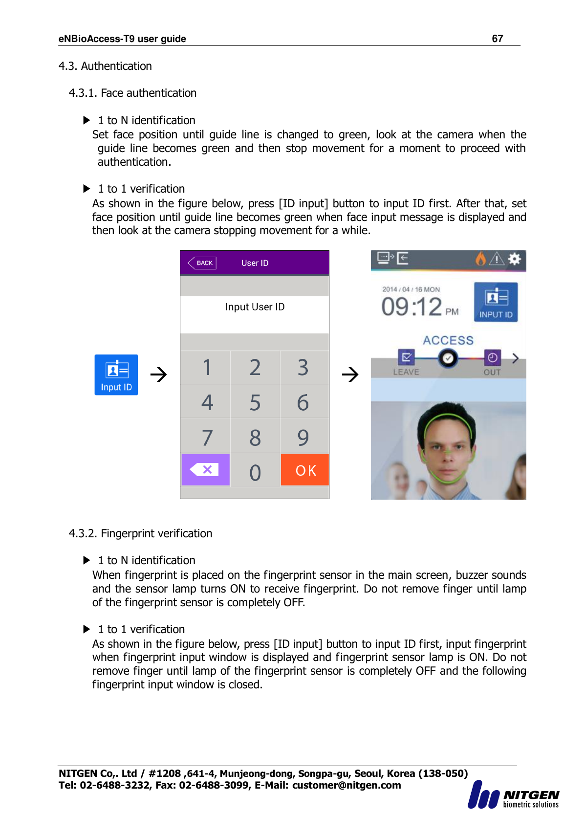 eNBioAccess-T9 user guide                                                               67 NITGEN Co,. Ltd / #1208 ,641-4, Munjeong-dong, Songpa-gu, Seoul, Korea (138-050) Tel: 02-6488-3232, Fax: 02-6488-3099, E-Mail: customer@nitgen.com  4.3. Authentication  4.3.1. Face authentication  ▶  1 to N identification Set  face  position  until  guide  line  is  changed  to  green,  look  at  the  camera  when  the guide  line  becomes  green  and  then  stop  movement  for  a  moment  to  proceed  with authentication.  ▶  1 to 1 verification As shown in the figure below, press [ID input] button to input ID first. After that, set face position until guide line becomes green when face input message is displayed and then look at the camera stopping movement for a while.         4.3.2. Fingerprint verification          ▶  1 to N identification When fingerprint is placed on the fingerprint sensor in the main screen, buzzer sounds and the sensor lamp turns ON to receive fingerprint. Do not remove finger until lamp of the fingerprint sensor is completely OFF.  ▶  1 to 1 verification As shown in the figure below, press [ID input] button to input ID first, input fingerprint when fingerprint input window is displayed and fingerprint sensor lamp is ON. Do not remove finger until lamp of the fingerprint sensor is completely OFF and the following fingerprint input window is closed.   