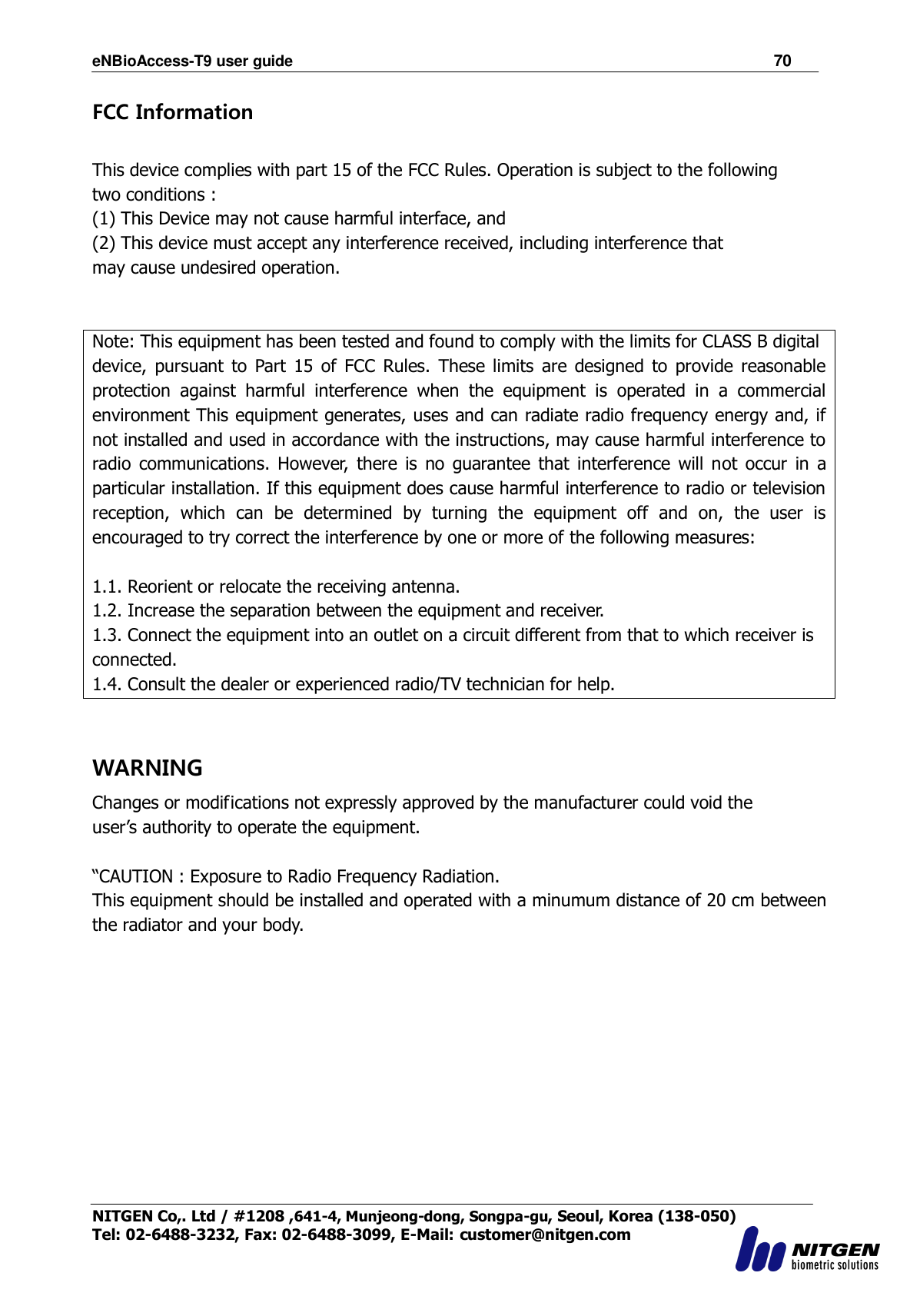 eNBioAccess-T9 user guide                                                               70 NITGEN Co,. Ltd / #1208 ,641-4, Munjeong-dong, Songpa-gu, Seoul, Korea (138-050) Tel: 02-6488-3232, Fax: 02-6488-3099, E-Mail: customer@nitgen.com  FCC Information  This device complies with part 15 of the FCC Rules. Operation is subject to the following two conditions : (1) This Device may not cause harmful interface, and (2) This device must accept any interference received, including interference that may cause undesired operation.   Note: This equipment has been tested and found to comply with the limits for CLASS B digital device,  pursuant  to  Part  15  of  FCC  Rules.  These  limits  are  designed  to  provide  reasonable protection  against  harmful  interference  when  the  equipment  is  operated  in  a  commercial environment This equipment generates, uses and can radiate radio frequency energy and, if not installed and used in accordance with the instructions, may cause harmful interference to radio  communications.  However,  there  is  no  guarantee  that  interference  will  not  occur  in  a particular installation. If this equipment does cause harmful interference to radio or television reception,  which  can  be  determined  by  turning  the  equipment  off  and  on,  the  user  is encouraged to try correct the interference by one or more of the following measures:  1.1. Reorient or relocate the receiving antenna. 1.2. Increase the separation between the equipment and receiver. 1.3. Connect the equipment into an outlet on a circuit different from that to which receiver is connected. 1.4. Consult the dealer or experienced radio/TV technician for help.   WARNING Changes or modifications not expressly approved by the manufacturer could void the user‟s authority to operate the equipment.  “CAUTION : Exposure to Radio Frequency Radiation. This equipment should be installed and operated with a minumum distance of 20 cm between the radiator and your body.    