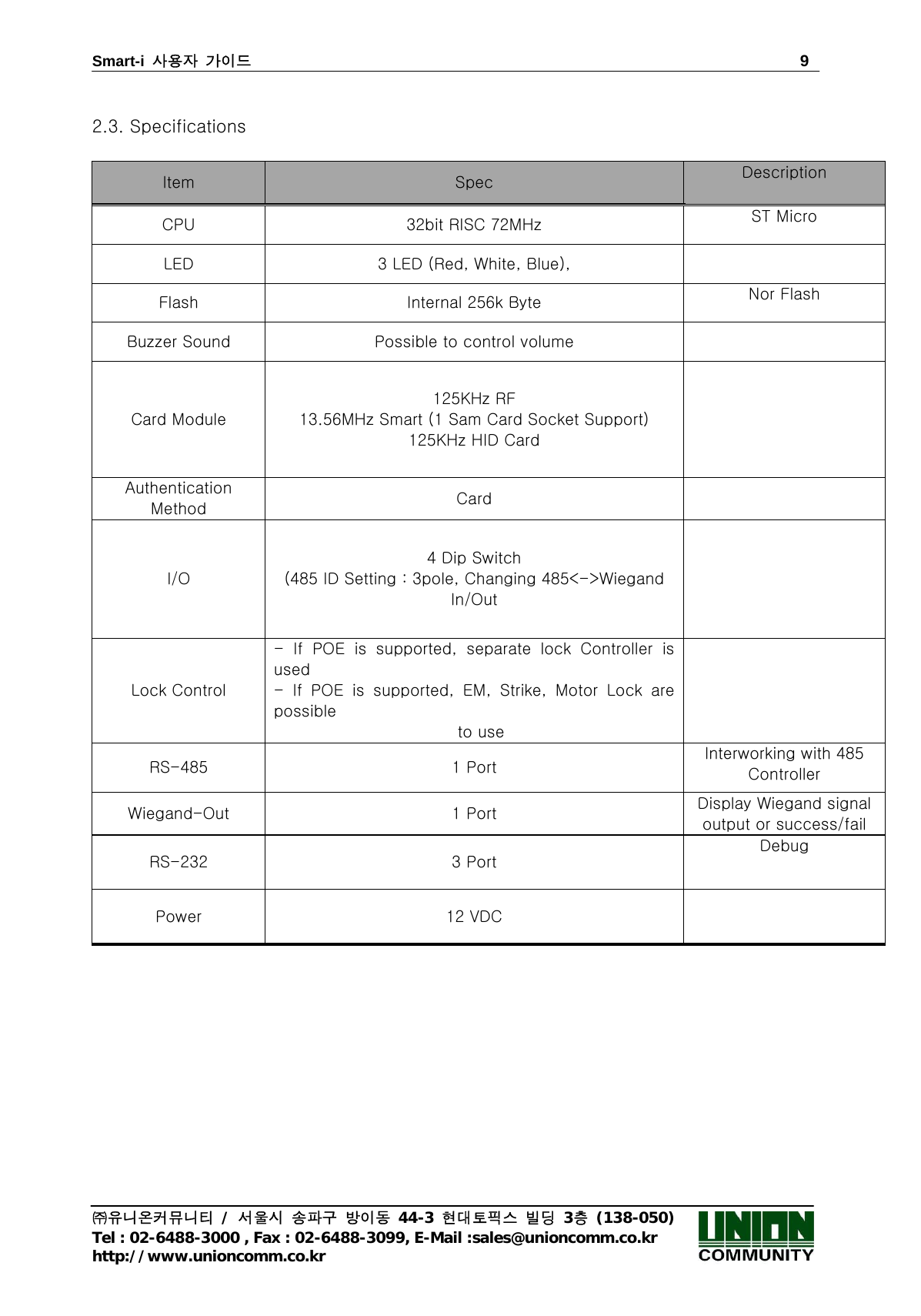 Smart-i  사용자 가이드                                                                        9 ㈜유니온커뮤니티 / 서울시 송파구 방이동 44-3 현대토픽스 빌딩 3층 (138-050) Tel : 02-6488-3000 , Fax : 02-6488-3099, E-Mail :sales@unioncomm.co.kr http://www.unioncomm.co.kr  2.3. Specifications  Item  Spec  Description CPU  32bit RISC 72MHz  ST Micro LED  3 LED (Red, White, Blue),     Flash  Internal 256k Byte    Nor Flash Buzzer Sound  Possible to control volume   Card Module 125KHz RF 13.56MHz Smart (1 Sam Card Socket Support) 125KHz HID Card  Authentication Method  Card   I/O 4 Dip Switch (485 ID Setting : 3pole, Changing 485&lt;-&gt;Wiegand In/Out    Lock Control - If POE is supported, separate lock Controller is used - If POE is supported, EM, Strike, Motor Lock are possible  to use  RS-485  1 Port  Interworking with 485 Controller Wiegand-Out  1 Port  Display Wiegand signal output or success/fail RS-232  3 Port Debug Power  12 VDC   