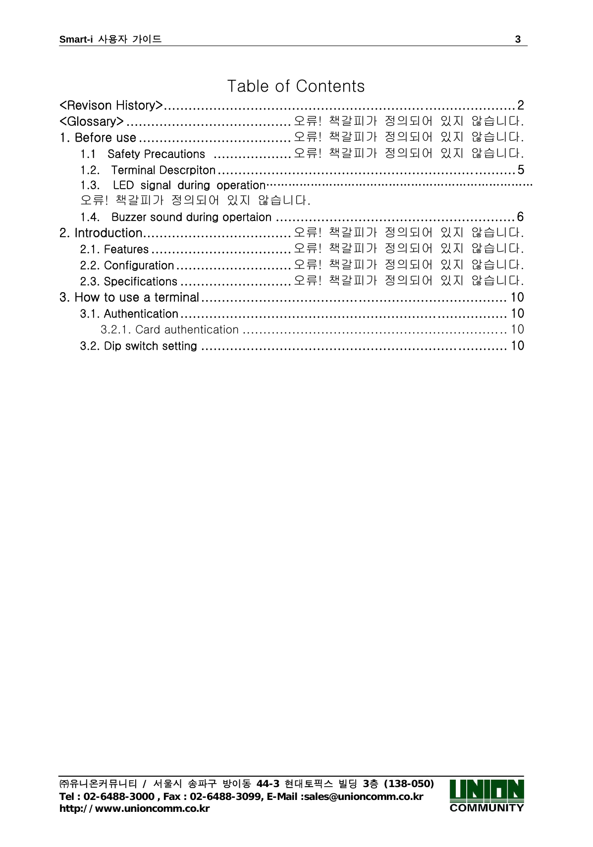 Smart-i  사용자 가이드                                                                        3 ㈜유니온커뮤니티 / 서울시 송파구 방이동 44-3 현대토픽스 빌딩 3층 (138-050) Tel : 02-6488-3000 , Fax : 02-6488-3099, E-Mail :sales@unioncomm.co.kr http://www.unioncomm.co.kr  Table of Contents     &lt;Revison History&gt; ..................................................................................... 2 &lt;Glossary&gt; ........................................ 오류!  책갈피가  정의되어  있지  않습니다. 1. Before use ..................................... 오류!  책갈피가  정의되어  있지  않습니다. 1.1    Safety Precautions   ................... 오류!  책갈피가  정의되어  있지  않습니다. 1.2.    Terminal Descrpiton ........................................................................ 5 1.3.    LED  signal  during  operation………………………………………………………………오류!  책갈피가  정의되어  있지  않습니다. 1.4.    Buzzer sound during opertaion .......................................................... 6 2. Introduction .................................... 오류!  책갈피가  정의되어  있지  않습니다. 2.1. Features .................................. 오류!  책갈피가  정의되어  있지  않습니다. 2.2. Configuration ............................ 오류!  책갈피가  정의되어  있지  않습니다. 2.3. Specifications ........................... 오류!  책갈피가  정의되어  있지  않습니다. 3. How to use a terminal .......................................................................... 10 3.1. Authentication ............................................................................... 10 3.2.1. Card authentication ................................................................ 10 3.2. Dip switch setting .......................................................................... 10  