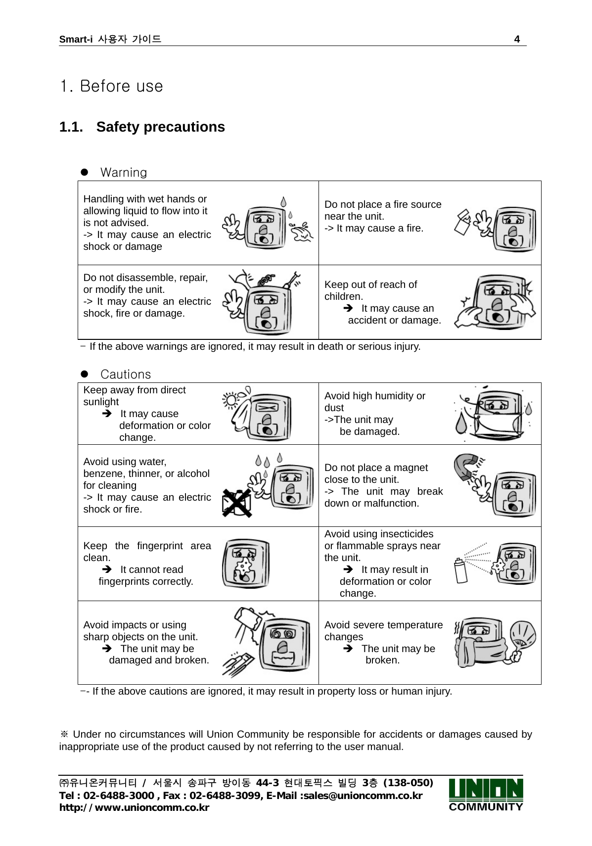 Smart-i  사용자 가이드                                                                        4 ㈜유니온커뮤니티 / 서울시 송파구 방이동 44-3 현대토픽스 빌딩 3층 (138-050) Tel : 02-6488-3000 , Fax : 02-6488-3099, E-Mail :sales@unioncomm.co.kr http://www.unioncomm.co.kr  1. Before use  1.1. Safety precautions   z Warning Handling with wet hands or allowing liquid to flow into it is not advised.   -&gt; It may cause an electric shock or damage Do not place a fire source near the unit. -&gt; It may cause a fire.   Do not disassemble, repair, or modify the unit.   -&gt; It may cause an electric shock, fire or damage.   Keep out of reach of children.  Î  It may cause an  accident or damage. - If the above warnings are ignored, it may result in death or serious injury.    z Cautions Keep away from direct sunlight Î  It may cause        deformation or color        change.  Avoid high humidity or dust  -&gt;The unit may      be damaged. Avoid using water, benzene, thinner, or alcohol for cleaning -&gt; It may cause an electric shock or fire. Do not place a magnet close to the unit. -&gt; The unit may break down or malfunction. Keep the fingerprint area clean. Î  It cannot read    fingerprints correctly.  Avoid using insecticides or flammable sprays near the unit.     Î  It may result in    deformation or color     change. Avoid impacts or using sharp objects on the unit.   Î  The unit may be      damaged and broken. Avoid severe temperature changes Î  The unit may be           broken. -- If the above cautions are ignored, it may result in property loss or human injury.     ※ Under no circumstances will Union Community be responsible for accidents or damages caused by inappropriate use of the product caused by not referring to the user manual. 