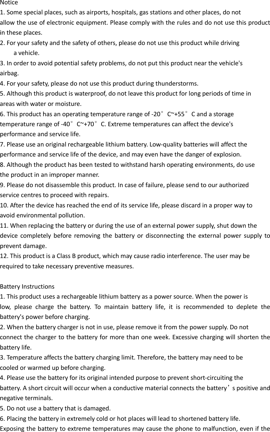   Notice 1. Some special places, such as airports, hospitals, gas stations and other places, do not   allow the use of electronic equipment. Please comply with the rules and do not use this product in these places. 2. For your safety and the safety of others, please do not use this product while driving       a vehicle. 3. In order to avoid potential safety problems, do not put this product near the vehicle&apos;s   airbag. 4. For your safety, please do not use this product during thunderstorms. 5. Although this product is waterproof, do not leave this product for long periods of time in   areas with water or moisture. 6. This product has an operating temperature range of -20°C~+55°C and a storage   temperature range of -40°C~+70°C. Extreme temperatures can affect the device&apos;s   performance and service life. 7. Please use an original rechargeable lithium battery. Low-quality batteries will affect the   performance and service life of the device, and may even have the danger of explosion. 8. Although the product has been tested to withstand harsh operating environments, do use   the product in an improper manner. 9. Please do not disassemble this product. In case of failure, please send to our authorized   service centres to proceed with repairs. 10. After the device has reached the end of its service life, please discard in a proper way to   avoid environmental pollution. 11. When replacing the battery or during the use of an external power supply, shut down the   device  completely  before  removing  the  battery  or  disconnecting  the  external  power  supply  to prevent damage. 12. This product is a Class B product, which may cause radio interference. The user may be   required to take necessary preventive measures.  Battery Instructions 1. This product uses a rechargeable lithium battery as a power source. When the power is   low,  please  charge  the  battery.  To  maintain  battery  life,  it  is  recommended  to  deplete  the battery&apos;s power before charging. 2. When the battery charger is not in use, please remove it from the power supply. Do not   connect the charger to the battery for more than one week. Excessive charging will shorten the battery life.   3. Temperature affects the battery charging limit. Therefore, the battery may need to be   cooled or warmed up before charging. 4. Please use the battery for its original intended purpose to prevent short-circuiting the   battery. A short circuit will occur when a conductive material connects the battery’s positive and negative terminals. 5. Do not use a battery that is damaged. 6. Placing the battery in extremely cold or hot places will lead to shortened battery life.   Exposing the battery to extreme temperatures may cause the phone to malfunction, even if the 
