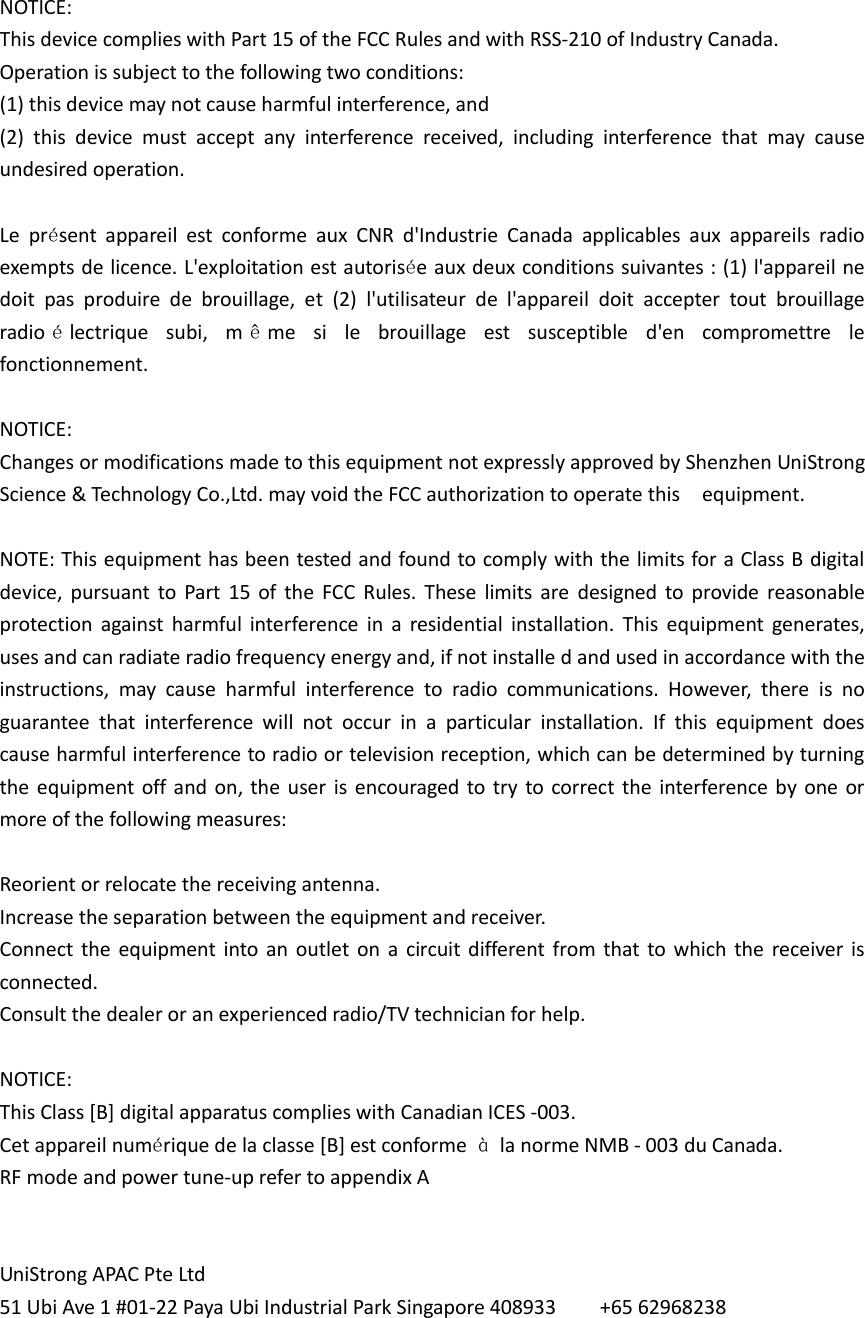   NOTICE: This device complies with Part 15 of the FCC Rules and with RSS-210 of Industry Canada. Operation is subject to the following two conditions:   (1) this device may not cause harmful interference, and   (2)  this  device  must  accept  any  interference  received,  including  interference  that  may  cause undesired operation.    Le  présent  appareil  est  conforme  aux  CNR  d&apos;Industrie  Canada  applicables  aux  appareils  radio exempts de licence. L&apos;exploitation est autorisée aux deux conditions suivantes : (1) l&apos;appareil ne doit  pas  produire  de  brouillage,  et  (2)  l&apos;utilisateur  de  l&apos;appareil  doit  accepter  tout  brouillage   radio électrique  subi,  m ême  si  le  brouillage  est  susceptible  d&apos;en  compromettre  le fonctionnement.  NOTICE: Changes or modifications made to this equipment not expressly approved by Shenzhen UniStrong Science &amp; Technology Co.,Ltd. may void the FCC authorization to operate this    equipment.    NOTE: This equipment has been tested and found to comply with the limits for a Class B digital device,  pursuant  to  Part  15  of  the  FCC  Rules.  These  limits  are  designed  to  provide  reasonable protection  against  harmful  interference  in  a  residential  installation.  This  equipment  generates,   uses and can radiate radio frequency energy and, if not installe d and used in accordance with the instructions,  may  cause  harmful  interference  to  radio  communications.  However,  there  is  no guarantee  that  interference  will  not  occur  in  a  particular  installation.  If  this  equipment  does cause harmful interference to radio or television reception, which can be determined by turning the equipment off and  on, the  user  is  encouraged to try  to correct  the  interference by  one or more of the following measures:    Reorient or relocate the receiving antenna.   Increase the separation between the equipment and receiver.   Connect the  equipment  into an  outlet  on  a  circuit different from  that  to which  the  receiver  is connected.   Consult the dealer or an experienced radio/TV technician for help.    NOTICE:   This Class [B] digital apparatus complies with Canadian ICES -003. Cet appareil numérique de la classe [B] est conforme  à  la norme NMB - 003 du Canada.   RF mode and power tune-up refer to appendix A   UniStrong APAC Pte Ltd 51 Ubi Ave 1 #01-22 Paya Ubi Industrial Park Singapore 408933        +65 62968238  