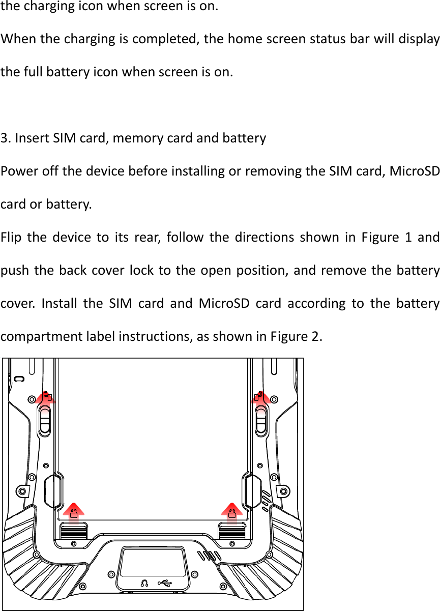  the charging icon when screen is on. When the charging is completed, the home screen status bar will display the full battery icon when screen is on.  3. Insert SIM card, memory card and battery Power off the device before installing or removing the SIM card, MicroSD card or battery. Flip  the  device  to  its  rear,  follow  the  directions  shown  in  Figure  1  and push the back cover lock to the open position, and remove the battery cover.  Install  the  SIM  card  and  MicroSD  card  according  to  the  battery compartment label instructions, as shown in Figure 2.  