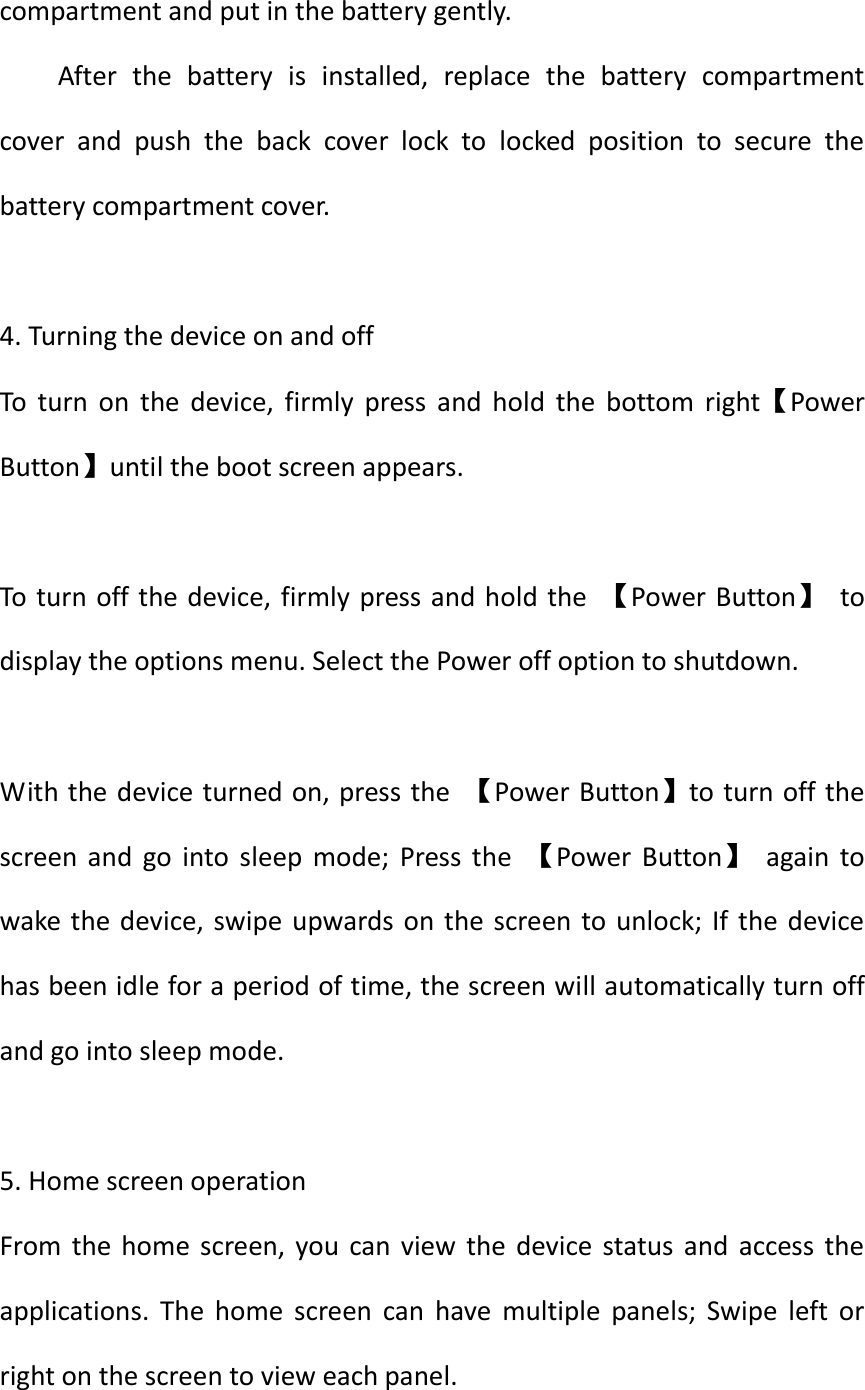  compartment and put in the battery gently. After  the  battery  is  installed,  replace  the  battery  compartment cover  and  push  the  back  cover  lock  to  locked  position  to  secure  the battery compartment cover.  4. Turning the device on and off   To  turn  on  the  device,  firmly  press  and  hold  the  bottom  right【Power Button】until the boot screen appears.  To turn off the device, firmly press and hold the  【Power  Button】  to display the options menu. Select the Power off option to shutdown.  With the device turned on, press the  【Power Button】to turn off the screen  and  go  into  sleep  mode;  Press  the  【Power  Button】  again  to wake the device, swipe upwards on  the screen to  unlock; If  the device has been idle for a period of time, the screen will automatically turn off and go into sleep mode.  5. Home screen operation   From the home screen,  you  can  view  the  device  status  and  access  the applications.  The  home  screen  can  have  multiple  panels;  Swipe  left  or right on the screen to view each panel. 