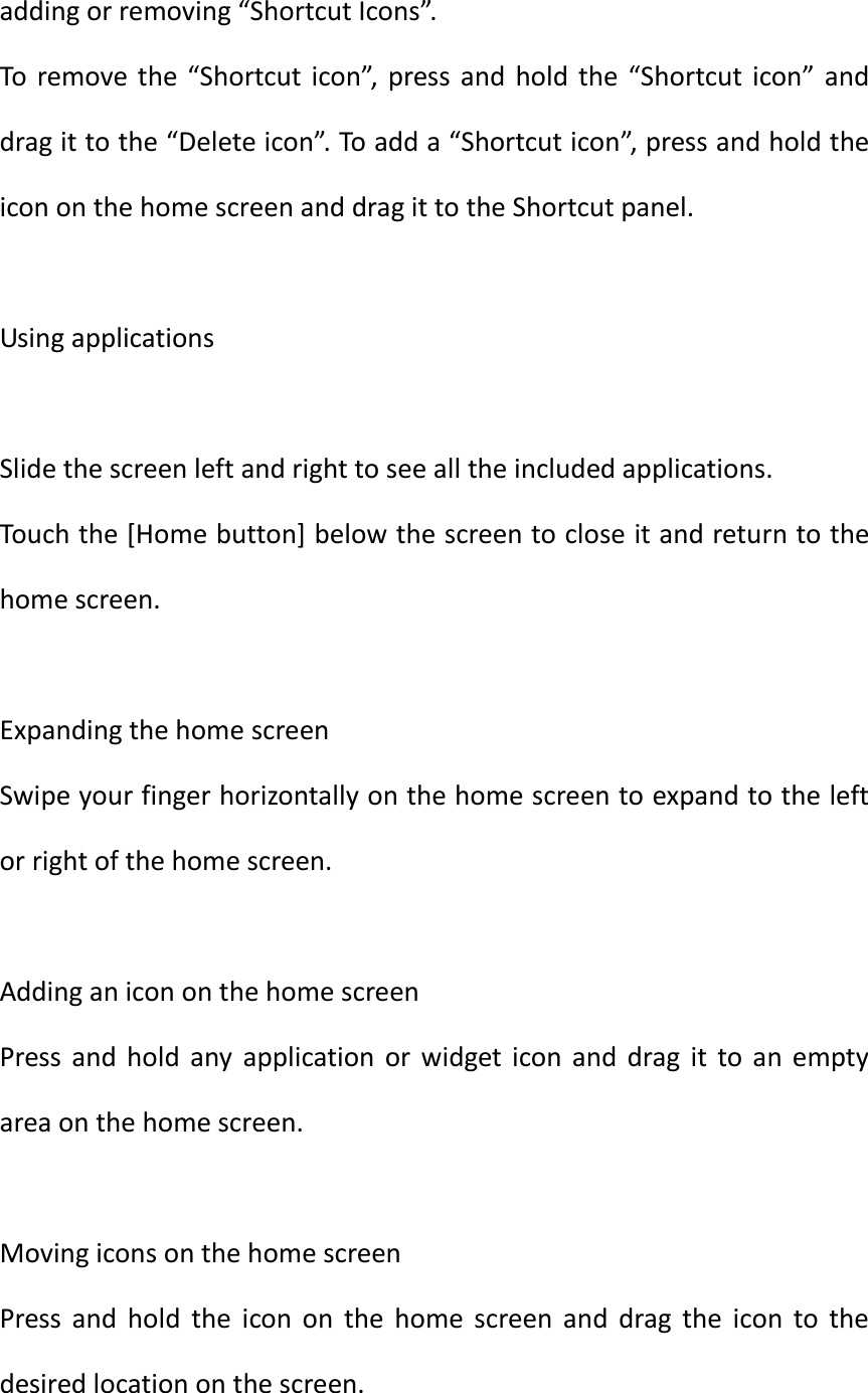  adding or removing “Shortcut Icons”. To  remove the  “Shortcut  icon”, press and hold the  “Shortcut icon”  and drag it to the “Delete icon”. To add a “Shortcut icon”, press and hold the icon on the home screen and drag it to the Shortcut panel.  Using applications  Slide the screen left and right to see all the included applications. Touch the [Home button] below the screen to close it and return to the home screen.  Expanding the home screen Swipe your finger horizontally on the home screen to expand to the left or right of the home screen.  Adding an icon on the home screen Press  and  hold  any  application  or  widget  icon and drag  it  to  an  empty area on the home screen.  Moving icons on the home screen Press  and  hold  the  icon  on  the  home  screen  and  drag  the  icon  to  the desired location on the screen. 