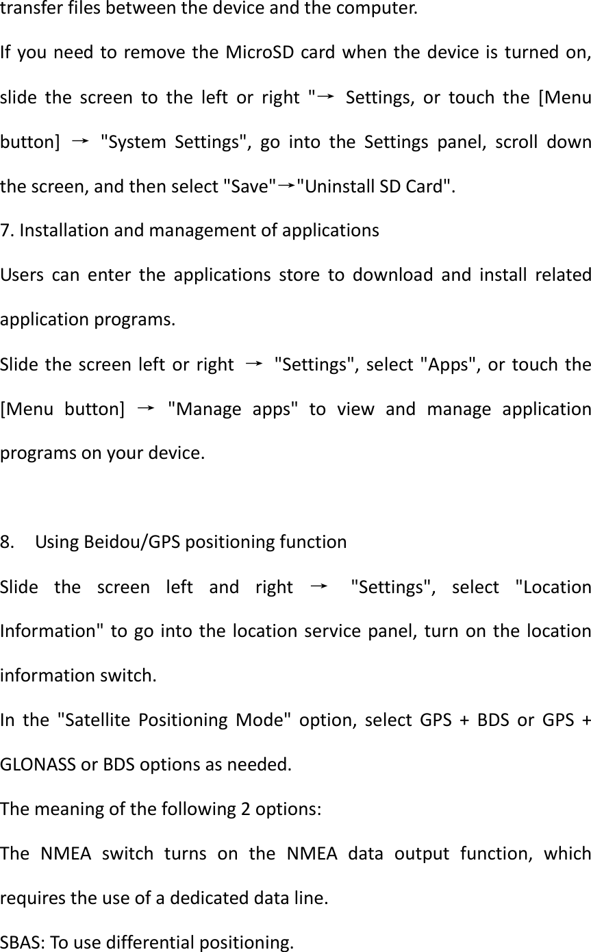  transfer files between the device and the computer. If you need to remove the MicroSD card when the device is  turned on, slide  the  screen  to  the  left  or  right  &quot;→  Settings,  or  touch  the  [Menu button]  →  &quot;System  Settings&quot;,  go  into  the  Settings  panel,  scroll  down the screen, and then select &quot;Save&quot;→&quot;Uninstall SD Card&quot;. 7. Installation and management of applications Users  can  enter  the  applications  store  to  download  and  install  related application programs. Slide the screen left or right  →  &quot;Settings&quot;, select &quot;Apps&quot;, or  touch  the [Menu  button]  →  &quot;Manage  apps&quot;  to  view  and  manage  application programs on your device.  8.  Using Beidou/GPS positioning function Slide  the  screen  left  and  right  →  &quot;Settings&quot;,  select  &quot;Location Information&quot; to go into the location service panel, turn  on the location information switch. In  the  &quot;Satellite  Positioning  Mode&quot;  option,  select  GPS  +  BDS  or  GPS  + GLONASS or BDS options as needed. The meaning of the following 2 options: The  NMEA  switch  turns  on  the  NMEA  data  output  function,  which requires the use of a dedicated data line. SBAS: To use differential positioning. 