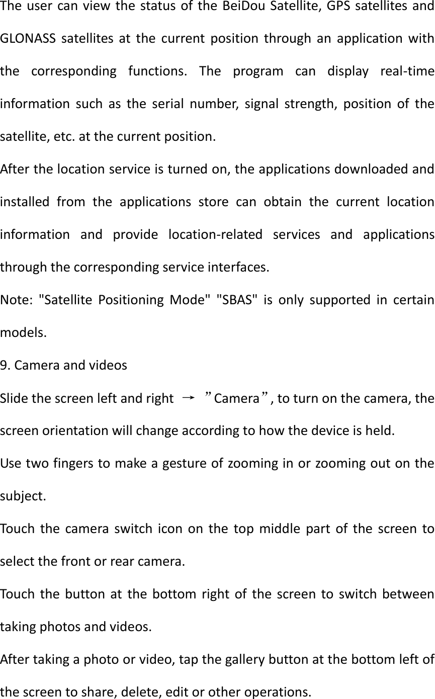 The user can view the status of the BeiDou Satellite, GPS satellites and GLONASS  satellites  at  the  current  position  through  an  application  with the  corresponding  functions.  The  program  can  display  real-time information  such  as  the  serial  number,  signal  strength,  position  of  the satellite, etc. at the current position. After the location service is turned on, the applications downloaded and installed  from  the  applications  store  can  obtain  the  current  location information  and  provide  location-related  services  and  applications through the corresponding service interfaces. Note:  &quot;Satellite  Positioning  Mode&quot;  &quot;SBAS&quot;  is  only  supported  in  certain models. 9. Camera and videos Slide the screen left and right  → ”Camera”, to turn on the camera, the screen orientation will change according to how the device is held. Use two fingers to make a gesture of zooming in or zooming out on the subject. Touch  the  camera  switch  icon  on  the  top  middle  part of  the  screen  to select the front or rear camera. Touch the  button at  the bottom  right of  the screen  to  switch between taking photos and videos. After taking a photo or video, tap the gallery button at the bottom left of the screen to share, delete, edit or other operations. 
