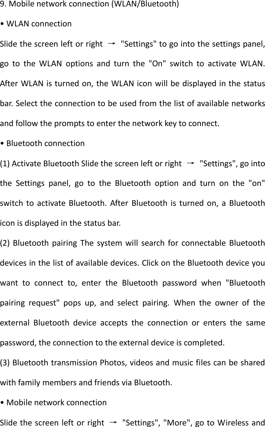  9. Mobile network connection (WLAN/Bluetooth) • WLAN connection Slide the screen left or right  →  &quot;Settings&quot; to go into the settings panel, go  to  the  WLAN  options  and  turn  the  &quot;On&quot;  switch  to  activate  WLAN. After WLAN is turned on, the WLAN icon will be displayed in the status bar. Select the connection to be used from the list of available networks and follow the prompts to enter the network key to connect. • Bluetooth connection (1) Activate Bluetooth Slide the screen left or right  →  &quot;Settings&quot;, go into the  Settings  panel,  go  to  the  Bluetooth  option  and  turn  on  the  &quot;on&quot; switch  to  activate Bluetooth.  After  Bluetooth  is  turned  on,  a  Bluetooth icon is displayed in the status bar. (2)  Bluetooth  pairing  The  system  will  search  for  connectable  Bluetooth devices in the list of available devices. Click on the Bluetooth device you want  to  connect  to,  enter  the  Bluetooth  password  when  &quot;Bluetooth pairing  request&quot;  pops  up,  and  select  pairing.  When  the  owner  of  the external  Bluetooth  device  accepts  the  connection  or  enters  the  same password, the connection to the external device is completed. (3) Bluetooth transmission Photos, videos and music files can be shared with family members and friends via Bluetooth. • Mobile network connection Slide the screen left or right  →  &quot;Settings&quot;, &quot;More&quot;, go to Wireless and 