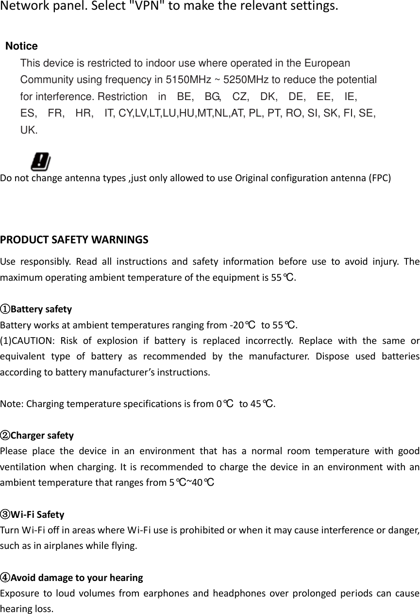  Network panel. Select &quot;VPN&quot; to make the relevant settings.  Notice This device is restricted to indoor use where operated in the European Community using frequency in 5150MHz ~ 5250MHz to reduce the potential for interference. Restriction    in    BE,    BG,    CZ,    DK,    DE,    EE,    IE,   ES,    FR,    HR,    IT, CY,LV,LT,LU,HU,MT,NL,AT, PL, PT, RO, SI, SK, FI, SE, UK.  Do not change antenna types ,just only allowed to use Original configuration antenna (FPC)  PRODUCT SAFETY WARNINGS Use  responsibly.  Read  all  instructions  and  safety  information  before  use  to  avoid  injury.  The maximum operating ambient temperature of the equipment is 55°C .  ①Battery safety Battery works at ambient temperatures ranging from -20°C  to 55°C . (1)CAUTION:  Risk  of  explosion  if  battery  is  replaced  incorrectly.  Replace  with  the  same  or equivalent  type  of  battery  as  recommended  by  the  manufacturer.  Dispose  used  batteries according to battery manufacturer’s instructions.  Note: Charging temperature specifications is from 0°C  to 45°C .  ②Charger safety Please  place  the  device  in  an  environment  that  has  a  normal  room  temperature  with  good ventilation  when  charging.  It  is recommended  to charge  the  device  in  an environment with  an ambient temperature that ranges from 5°C ~40°C   ③Wi-Fi Safety Turn Wi-Fi off in areas where Wi-Fi use is prohibited or when it may cause interference or danger, such as in airplanes while flying.  ④Avoid damage to your hearing Exposure to  loud  volumes from  earphones and  headphones  over prolonged  periods can  cause hearing loss.      